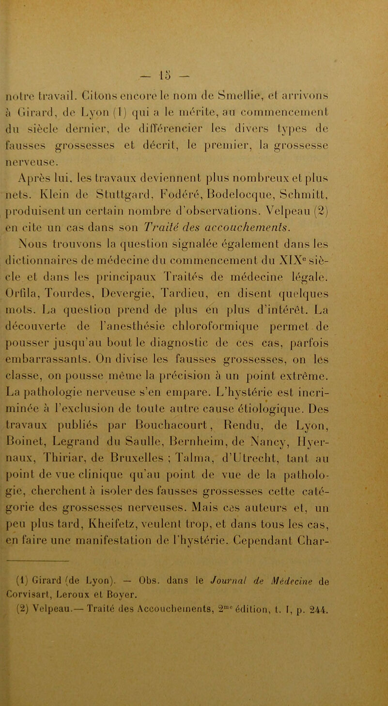 notre travail. Citons encore le nom de Smellie, et arrivons à Girard, de Lyon (1) quia le mérite, au commencement du siècle dernier, de différencier les divers types de fausses grossesses et décrit, le premier, la grossesse nerveuse. Après lui. les travaux deviennent plus nombreux et plus nets. Klein de Stuttgard, Fodéré, Bodelocque, Schmitt, produisent un certain nombre d’observations. Velpeau (2) en cite un cas dans son Traité des accouchements. Nous trouvons la question signalée également dans les dictionnaires de médecine du commencement du XIXe siè- cle et dans les principaux Traités de médecine légale. Orfila, Tourdes, Devergie, Tardieu, en disent quelques mots. La question prend de plus en plus d’intérêt. La découverte de l’anesthésie chloroformique permet de pousser jusqu’au bout le diagnostic de ces cas, parfois embarrassants. On divise les fausses grossesses, on les classe, on pousse même la précision à un point extrême. La pathologie nerveuse s’en empare. L’hystérie est incri- 9 minée à l’exclusion de toute autre cause étiologique. Des travaux publiés pai* Bouchacourt, Rendu, de Lyon, Boinet, Legrand du Saulle, Bernheim, de Nancy, Hyer- naux, Thiriar, de Bruxelles ; Talma, d’Utrecht, tant au point de vue clinique qu’au point de vue de la patholo- gie, cherchent à isoler des fausses grossesses cette caté- gorie des grossesses nerveuses. Mais ces auteurs et, un peu plus tard, Kheifetz, veulent trop, et dans tous les cas, en faire une manifestation de l’hystérie. Cependant Char- (1) Girard (de Lyon). — Obs. dans le Journal de Médecine de Corvisart, Leroux et Boyer.