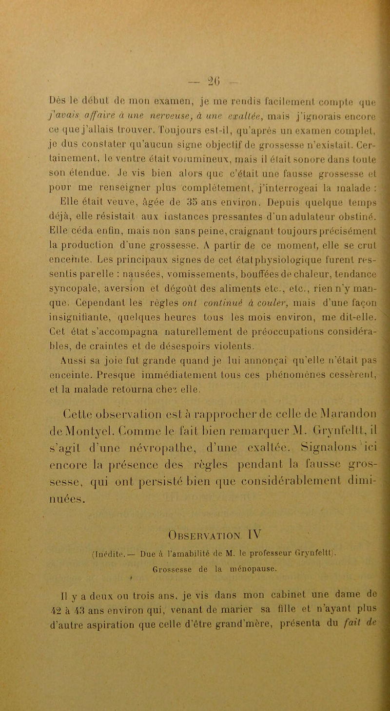 Dès le début de mon examen, je me rendis facilement compte que > j'avais a /faire à une nerveuse, à une exaltée, mais j’ignorais encore : ce que j’allais trouver. Toujours est-il, qu’aprés un examen complet, je dus constater qu’aucun signe objectif de grossesse n’existait. Cer- tainement, le ventre était volumineux, mais il était sonore dans toute son étendue. Je vis bien alors que c’était une fausse grossesse et pour me renseigner plus complètement, j’interrogeai la malade : Elle était veuve, âgée de 35 ans environ. Depuis quelque temps déjà, elle résistait aux instances pressantes d'un adulateur obstiné. Elle céda enfin, mais non sans peine, craignant toujours précisément la production d’une grossesse. A partir de ce moment, elle se crut enceinte. Les principaux signes de cet étatpbysiologique furent res- sentis parelle : nausées, vomissements, bouffées de chaleur, tendance syncopale, aversion et dégoût des aliments etc., etc., rien n'y man- que. Cependant les règles ont continué à couler, mais d’une façon insignifiante, quelques heures tous les mois environ, me dit-elle. Cet état s’accompagna naturellement de préoccupations considéra- bles, de craintes et de désespoirs violents. Aussi sa joie fut grande quand je lui annonçai qu’elle n’était pas enceinte. Presque immédiatement tous ces phénomènes cessèrent, et la malade retourna chez elle. Celle observation esta rapprocher de celle de Marandon deMontyel. Comme le fait bien remarquer M. Grynfeltt, il s’agit d’une névropathe, d’une exaltée. Signalons ici encore la présence des règles pendant la fausse gros- sesse, qui ont persisté bien que considérablement dimi- nuées. Observation IV (Inédite. — Due cà l’amabilité de M. le professeur Grynfeltt)'. Grossesse de la ménopause. t Il y a deux ou trois ans, je vis dans mon cabinet une dame de 42 à 43 ans environ qui, venant de marier sa fille et n’ayant plus d’autre aspiration que celle d’être grand'mère, présenta du fait de