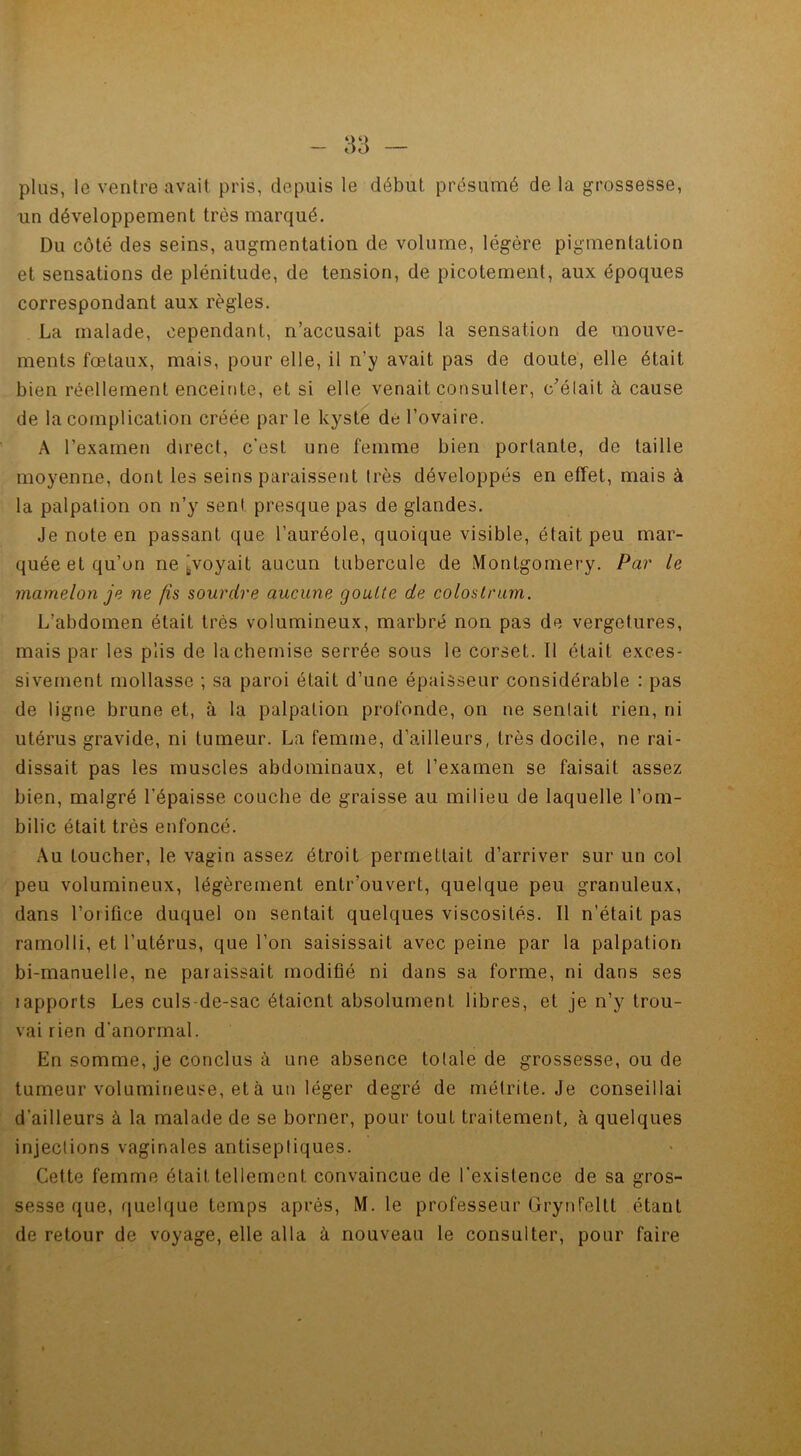 plus, 1g ventre avait pris, depuis le début présumé de la grossesse, un développement très marqué. Du côté des seins, augmentation de volume, légère pigmentation et sensations de plénitude, de tension, de picotement, aux époques correspondant aux règles. La malade, cependant, n’accusait pas la sensation de mouve- ments fœtaux, mais, pour elle, il n’y avait pas de doute, elle était bien réellement enceinte, et si elle venait consulter, c’était à cause de la complication créée parle kyste de l’ovaire. A l’examen direct, c'est une femme bien portante, de taille moyenne, dont les seins paraissent très développés en effet, mais à la palpation on n’y sent presque pas de glandes. Je note en passant que l’auréole, quoique visible, était peu mar- quée et qu’on ne'voyait aucun tubercule de Montgomery. Par le mamelon je ne fis sourdre aucune goutte de colostrum. L’abdomen était très volumineux, marbré non pas de vergetures, mais par les plis de la chemise serrée sous le corset. Il était exces- sivement mollasse ; sa paroi était d’une épaisseur considérable : pas de ligne brune et, à la palpation profonde, on ne senlait rien, ni utérus gravide, ni tumeur. La femme, d’ailleurs, très docile, ne rai- dissait pas les muscles abdominaux, et l’examen se faisait assez bien, malgré l’épaisse couche de graisse au milieu de laquelle l’om- bilic était très enfoncé. Au Loucher, le vagin assez étroit permettait d’arriver sur un col peu volumineux, légèrement entr’ouvert, quelque peu granuleux, dans l’orifice duquel on sentait quelques viscosités. Il n’était pas ramolli, et l’utérus, que l’on saisissait avec peine par la palpation bi-manuelle, ne paraissait modifié ni dans sa forme, ni dans ses 1 apports Les culs-de-sac étaient absolument libres, et je n’y trou- vai rien d'anormal. En somme, je conclus à une absence totale de grossesse, ou de tumeur volumineuse, et à un léger degré de métrite. Je conseillai d’ailleurs à la malade de se borner, pour tout traitement, à quelques injections vaginales antiseptiques. Cette femme était tellement, convaincue de l’existence de sa gros- sesse que, quelque temps après, M. le professeur Grynfeltt étant de retour de voyage, elle alla à nouveau le consulter, pour faire