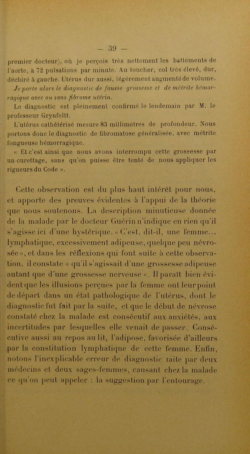 premier docteur), où je perçois très nettement les battements de l'aorte, à 72 pulsations par minute. Au toucher, col très élevé, dur, déchiré à gauche. Utérus dur aussi, légèrement augmentéde volume. Je porte alors le diagnostic de fausse grossesse et de métrile hémor- ragique avec ou sans fibrome utérin. Le diagnostic est pleinement confirmé le lendemain par M. le professeur Grynfeltt. L'utérus cathétérisé mesure 83 millimètres de profondeur. Nous portons donc le diagnostic de fibromatose généralisée, avec métrite fongueuse hémorragique. « Et c’est ainsi que nous avons interrompu cette grossesse par un curettage, sans qu’on puisse être tenté de nous appliquer les rigueurs du Code ». Cette observation est du plus haut intérêt pour nous, et apporte des preuves évidentes à l’appui de la théorie que nous soutenons. La description minutieuse donnée de la malade par le docteur Guérin n’indique en rien qu’il s’agisse ici d’une hystérique. «C’est, dit-il, une femme... lymphatique, excessivement adipeuse, quelque peu névro- sée», et dans les réflexions qui font suite à cette observa- tion, il constate « qu’il s’agissait d’une grossesse adipeuse autant que d’une grossesse nerveuse ». Il paraît bien évi- dent que les illusions perçues par la femme ont leur point de départ dans un état pathologique de l’utérus, dont le diagnostic fut fait par la suite, et que le début de névrose constaté chez la malade est consécutif aux anxiétés, aux incertitudes par lesquelles elle venait dépasser. Consé- cutive aussi au repos au lit, l’adipose, favorisée d’ailleurs par la constitution lymphatique de cette femme. Enfin, notons l’inexplicable erreur de diagnostic laite par deux médecins et deux sages-femmes, causant chez la malade ce qu’on peut appeler : la suggestion par l’entourage.