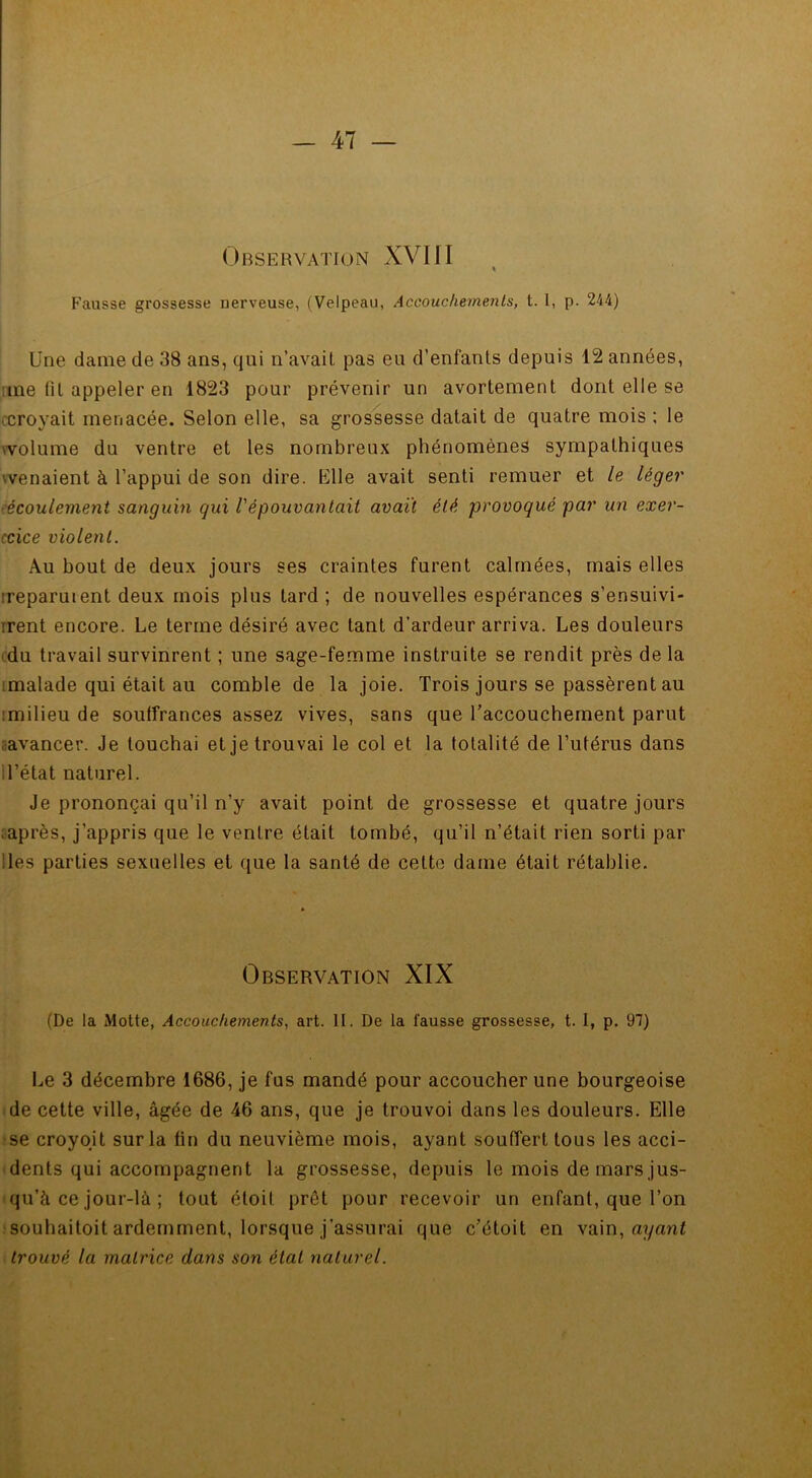 Observation XVIII Fausse grossesse nerveuse, (Velpeau, Accouchements, t. 1, p. 244) Une dame de 38 ans, qui n’avait pas eu d’enfants depuis 12 années, me fil appeler en 1823 pour prévenir un avortement dont elle se croyait menacée. Selon elle, sa grossesse datait de quatre mois ; le volume du ventre et les nombreux phénomènes sympathiques 'venaient à l’appui de son dire. Elle avait senti remuer et le léger écoulement sanguin gui l'épouvantait avaït été provoqué par un exer- ccice violent. Au bout de deux jours ses craintes furent calmées, mais elles reparurent deux mois plus tard ; de nouvelles espérances s’ensuivi- irent encore. Le terme désiré avec tant d’ardeur arriva. Les douleurs du travail survinrent ; une sage-femme instruite se rendit près de la malade qui était au comble de la joie. Trois jours se passèrent au :milieu de soulfrances assez vives, sans que l'accouchement parut avancer. Je louchai et je trouvai le col et la totalité de l’utérus dans d’état naturel. Je prononçai qu’il n’y avait point de grossesse et quatre jours après, j’appris que le ventre était tombé, qu’il n’était rien sorti par des parties sexuelles et que la santé de celte dame était rétablie. Observation XIX (De la Motte, Accouchements, art. II. De la fausse grossesse, t. 1, p. 97) Le 3 décembre 1686, je fus mandé pour accoucher une bourgeoise de cette ville, âgée de 46 ans, que je trouvoi dans les douleurs. Elle se croyoit sur la fin du neuvième mois, ayant souffert tous les acci- dents qui accompagnent la grossesse, depuis le mois de mars jus- qu’à ce jour-là ; tout étoil prêt pour recevoir un enfant, que l’on souhaitoit ardemment, lorsque j’assurai que c’étoit en vain, aganl trouvé la matrice dans son état naturel.