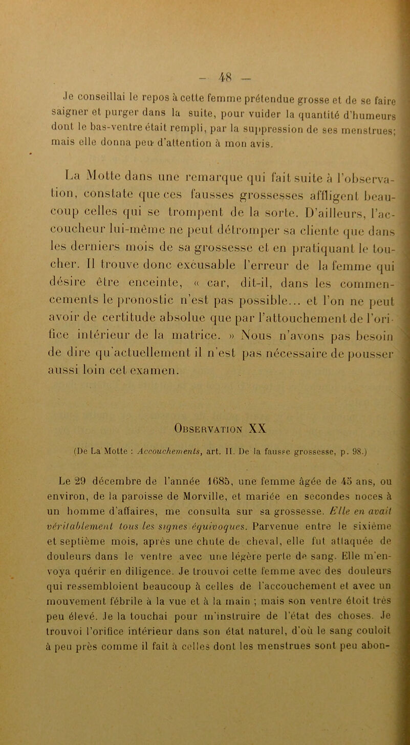 Je conseillai le repos à celle femme prétendue grosse et de se faire saigner et purger dans la suite, pour vuider la quantité d’humeurs dont le bas-ventre était rempli, par la suppression de ses menstrues; mais elle donna peu- d’attention à mon avis. La Motte dans une remarque qui fait suite à l’observa- tion, constate que ces fausses grossesses affligent beau- coup celles qui se trompent de la sorte. D’ailleurs, l’ac- coucheur lui-même ne peut détromper sa cliente que dans les derniers mois de sa grossesse et en pratiquant le tou- cher. Il trouve donc excusable l’erreur de la femme qui désire être enceinte, « car, dit-il, dans les commen- cements le pronostic n’est pas possible... et l’on ne peut avoir de certitude absolue que par l’attouchement de l’ori- fice inférieur de la matrice. » Nous n’avons pas besoin de dire qu’acfuellement il n’est pas nécessaire de pousser aussi loin cet examen. Observation XX (De La Motte : Accouchements, art. II. De la fausse grossesse, p. 98.) Le 29 décembre de l’année 1685, une femme âgée de 45 ans, ou environ, de la paroisse de Morville, et mariée en secondes noces à un homme d’affaires, me consulta sur sa grossesse. Elle en avait véritablement tous les signes équivoques. Parvenue entre le sixième et septième mois, après une chute de cheval, elle fut attaquée de douleurs dans le venlre avec une légère perle de sang. Elle m'en- voya quérir en diligence. Je trouvoi celte femme avec des douleurs qui ressembloient beaucoup à celles de l’accouchement et avec un mouvement fébrile à la vue et à la main ; mais son ventre étoit très peu élevé. Je la touchai pour m'instruire de l’état des choses. Je trouvoi l’oriflce intérieur dans son état naturel, d'où le sang couloit à peu près comme il fait à celles dont les menstrues sont peu abon-