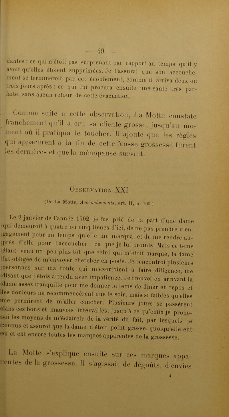 danles ; ce qui n’éïuit pas surprenant par rapport au temps qu’il y avait qu’elles étoient supprimées. Je l’assurai que son accouche- ment se termineroit par cet écoulement, comme il arriva deux ou trois jours après ; ce qui lui procura ensuite une santé très par- faite, sans aucun retour de cette évacuation. Gomme suite à cette observation, La Motte constate liancliement qu il a cru sa cliente grosse, jusqu’au mo- ment où il pratiqua le toucher. 11 ajoute que les règles qui apparurent à la lin de cette fausse grossesse furent les dernières et que la ménopause survint. Observation XXI (De La Motte, Accouchements, art. Il, p. 100.) Le 2 janvier de l’année 1702, je fus prié de la part d’une dame qui demeuroit à quatre ou cinq lieues d’ici, de ne pas prendre d’en- Igagement pour un temps qu’elle me marqua, et de me rendre au- près d elle pour l’accoucher; ce que je lui promis. Mais ce tems étant venu un peu plus tôt que celui qui m'étoit marqué, la dame fut obligée de m’envoyer chercher en poste. Je rencontroi plusieurs ipersonnes sur ma route qui m’exortoient à faire diligence, me disant que j’étois attendu avec impatience. Je trouvoi en arrivant la dame assez tranquille pour me donner le tems de dîner en repos et des douleurs ne recommencèrent que le soir, mais si faibles qu’elles me permirent de m’aller coucher. Plusieurs jours se passèrent dans ces bons et mauvois intervalles, jusqu’à ce qu’enfin je propo- 'soi les moyens de m’éclaircir de la vérité du fait, par lesquels je connus et assuroi que la dame n’étoit point grosse, quoiqu’elle eût œu et eût encore toutes les marques apparentes de la grossesse. La Motte s’explique ■entes de la grossesse. ensuite II s’ams sur ces marques appa- ail de dégoûts, d’envies \