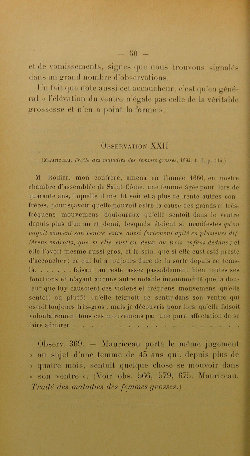 et'de vomissements, Signes que nous trouvons signalés clans un grand nombre d’observations. I n lait que note aussi ceI accoucheur, c’est qu’en géné- ral « l’élévation du ventre n’égale pas celle1, de la véritable grossesse et n’en a point la Forme ». Observation XXII (Mauriceau. Truité des maladies des femmes grosses, 1694, t. I, p. 114.) M Rodier, mon confrère, amena en l’année 1666, en noslre chambre d’assemblée de Saint Côme, une femme âgée pour lors de quarante ans, laquelle il me fit voir et à plus de (rente autres con- frères, pour sçavoir quelle pouvoit eslre la cause des grands el très- fréquens mouvemens douloureux qu’elle sentoit dans le ventre depuis plus d’un an et demi, lesquels étoient si manifestes qu'on voyoit souvent son ventre eslre aussi fortement agité en plusieurs dif- fèrent endroits, que si elle eusl eu deux ou trois en fan s dedans ; et elle l’avoit mesme aussi gros, et le sein, que si elle eust esté preste d’accoucher; ce qui lui a toujours duré de la sorte depuis ce tems- lâ faisant au reste assez passablement bien toutes ses fonctions et n’ayant aucune autre notable incommodité que la dou- leur que luy causoient ces violens et fréquens mouvemens qu’elle sentoit ou plutôt qu’elle feignoit de sentir dans son ventre qui estoil toujours très-gros ; mais je découvris pour lors qu’elle faisoit volontairement tous ces mouvemens par une pure affectation de se faire admirer Observ. 369. — Mauriceau porta le même jugement (c au sujet d’une femme de 45 ans qui, depuis plus de « quatre mois, sentoit quelque chose se mouvoir dans « son ventre ». (Voir obs. 566, 579, 675. Mauriceau. Traité des maladies des femmes g rosses.)