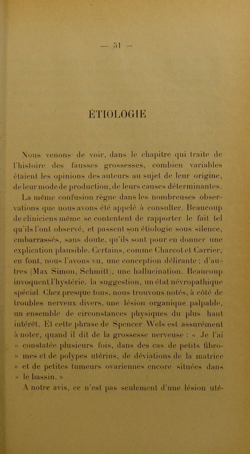 ÉTIOLOGIE m Nous venons1 de voir, dans le chapitre qui traite de l’histoire des fausses grossesses, combien variables (étaient les opinions des auteurs au sujet de leur origine, de leur modede production, de leurs causes déterminantes. La même confusion règne dans les nombreuses obser- vations que nous avons été appelé à consulter. Beaucoup de cliniciens même se contentent de rapporter le fait tel qu’ils l’ont observé, et passent son étiologie sous silence, embarrassés, sans doute, qu’ils sont pour en donner une explication plausible. Certains, comme Charcot et Carrier, en font, nous l’avons vu, une conception délirante; d’au- tres (Max Simon, Schmitt), une hallucination. Beaucoup invoquent l’hystérie, la suggestion, un état névropathique spécial Chez presque tous, nous trouvons notés, à côté de troubles nerveux divers, une lésion organique palpable, un ensemble de circonstances physiques du plus liant intérêt. lût cette phrase de Spencer Wels est assurément à noter, quand il dit de la grossesse nerveuse : « Je l’ai » constatée, plusieurs fois, dans des cas de petits fibro- » mes et de polypes utérins, de déviations de la matrice » et de petites tumeurs ovariennes encore situées dans » le bassin. » A notre avis, ce n’est pas seulement d’une lésion uté-