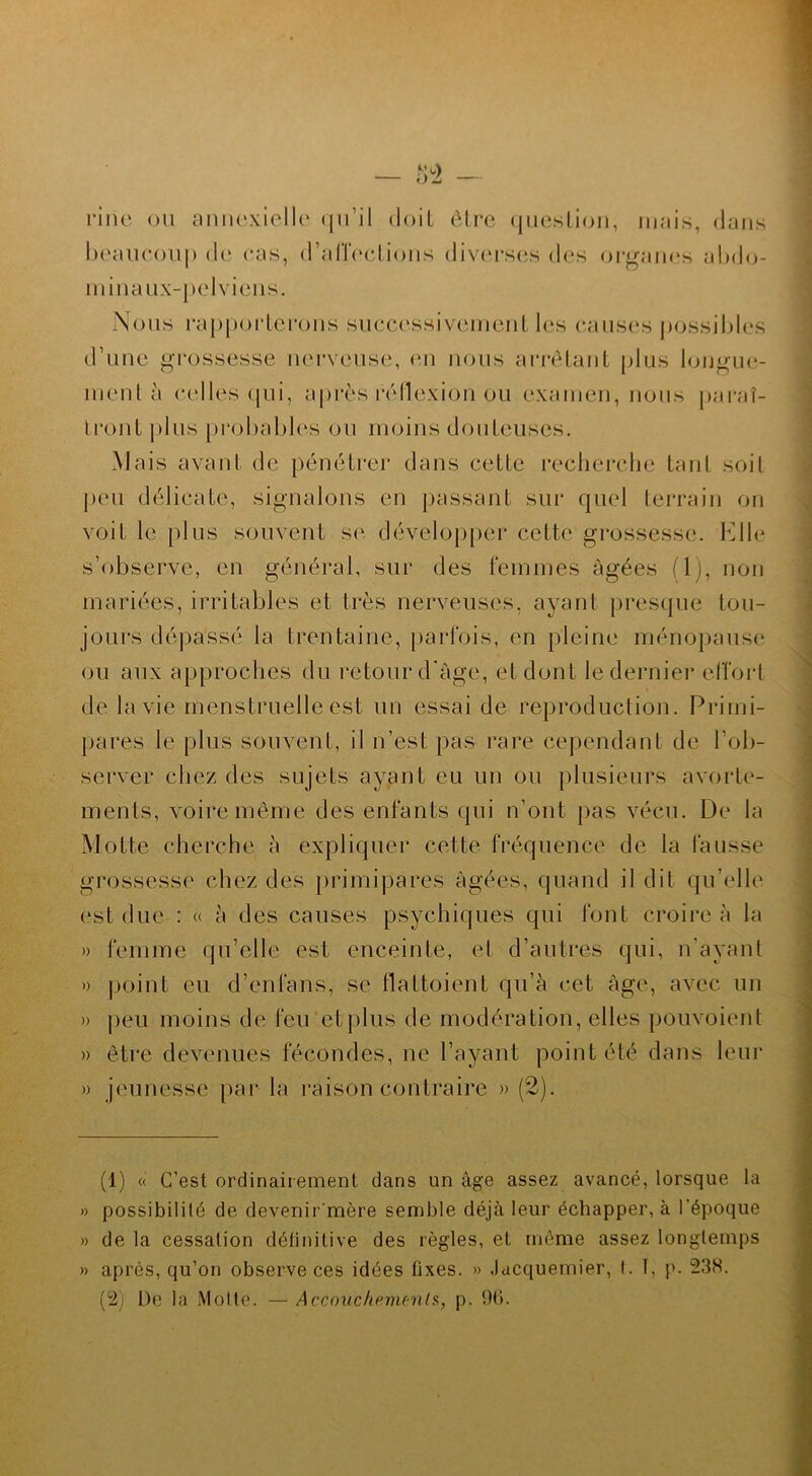 riiie ou annexielle (|iril doit être question, mais, dans beaucoup de cas, d’affections diverses des organes abdo- minaux-pclviens. Nous rapporterons successivement les causes possibles d’une grossesse nerveuse, en nous arrêtant plus longue- ment à celles qui, après réflexion ou examen, nous paraî- tront plus probables ou moins douteuses. Mais avant de pénétrer dans celle recherche tanl soit peu délicate, signalons en passant sur quel terrain on voit le plus souvent se développer cette grossesse. Elle s’observe, en général, sur des femmes âgées (1), non mariées, irritables et très nerveuses, ayant presque tou- jours dépassé la trentaine, parfois, en pleine ménopause; ou aux approches du retour d'âge, et dont le dernier effort de la vie menstruelle est un essai de reproduction. Primi- pares le plus souvent, il n’est pas rare cependant de l’ob- server chez des sujets ayant eu un ou plusieurs avorte- ments, voire même des enfants qui n’ont pas vécu. De la Motte cherche à expliquer cette fréquence de la fausse grossesse chez des primipares âgées, quand il dit qu’elle est due : « à des causes psychiques qui font croire à la » femme qu’elle est enceinte, et d’autres qui, n’ayant » point eu d’enlans, se flaltoient qu’à cet âge, avec un » peu moins de feu et plus de modération, elles pouvoient » être devenues fécondes, ne l’ayant point été dans leur » jeunesse par la raison contraire » (2). (1) « C’est ordinairement dans un âge assez avancé, lorsque la » possibilité de devenirmère semble déjà leur échapper, à l’époque » de la cessation définitive des règles, et même assez longtemps » après, qu’on observe ces idées fixes. » Jacquemier, t. ï, p. 238. (2) De la Motte. — Accouchements, p. 96.