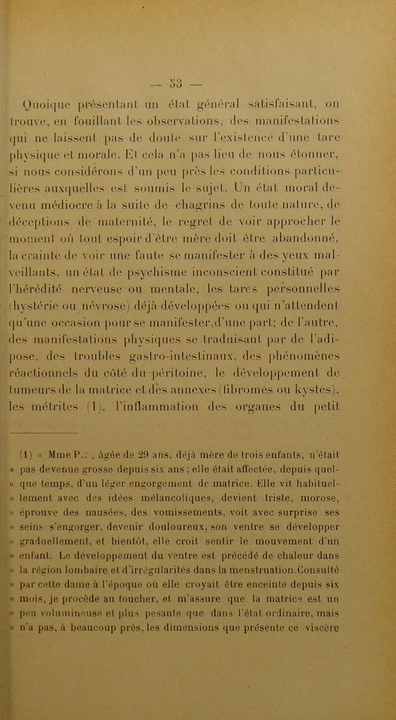 Quoique présentant un état général satisfaisant, on trouve, en fouillant les observations, des manifestations qui ne laissent pas de doute sur l’existence d’une Lare physique et morale. Et cela n’a pas lieu de nous étonner, si nous considérons d’un peu près les conditions particu- lières auxquelles est soumis le sujet. Un état moral de- venu médiocre à la suite de chagrins de toute nature, de déceptions de maternité, le regret de voir approcher le moment où tout espoir d’être mère doit être abandonné, la crainte de voir une faute se manifester à des yeux mal- veillants, un état de psychisme inconscient constitué par l’hérédité nerveuse ou mentale, les tares personnelles hystérie ou névrose) déjà développées ou qui n’attendent qu’une occasion pour se manifester,d’une part; de l’autre, des manifestations physiques se traduisant par de l’adi- pose, des troubles gastro-intestinaux, des phénomènes réactionnels du côté du péritoine, le développement de tumeurs de la matrice et dès annexes (fibromes ou kystes), les métrites (1), l’inflammation des organes du petit (1) « Mme P.. , âgée de 29 ans, déjà mère de trois enfants, n’était » pas devenue grosse depuis six ans ; elle était affectée, depuis quel- » que temps, d’un léger engorgement de matrice. Elle vit habituel- » lement avec des idées mélancoliques, devient triste, morose, » éprouve des nausées, des vomissements, voit avec surprise ses » seins s’engorger, devenir douloureux, son ventre se développer » graduellement, et bientôt, elle croit sentir le mouvement d’un » enfant. Le développement du ventre est précédé de chaleur dans » la région lombaire et d’irrégularités dans la menstruation.Consulté » par cette dame à l’époque où elle croyait être enceinte depuis six » mois, je procède au toucher, et m’assure que la matrice est un » peu volumineuse et plus pesante que dans l’état ordinaire, mais » n’a pas, à beaucoup près, les dimensions que présente ce viscère