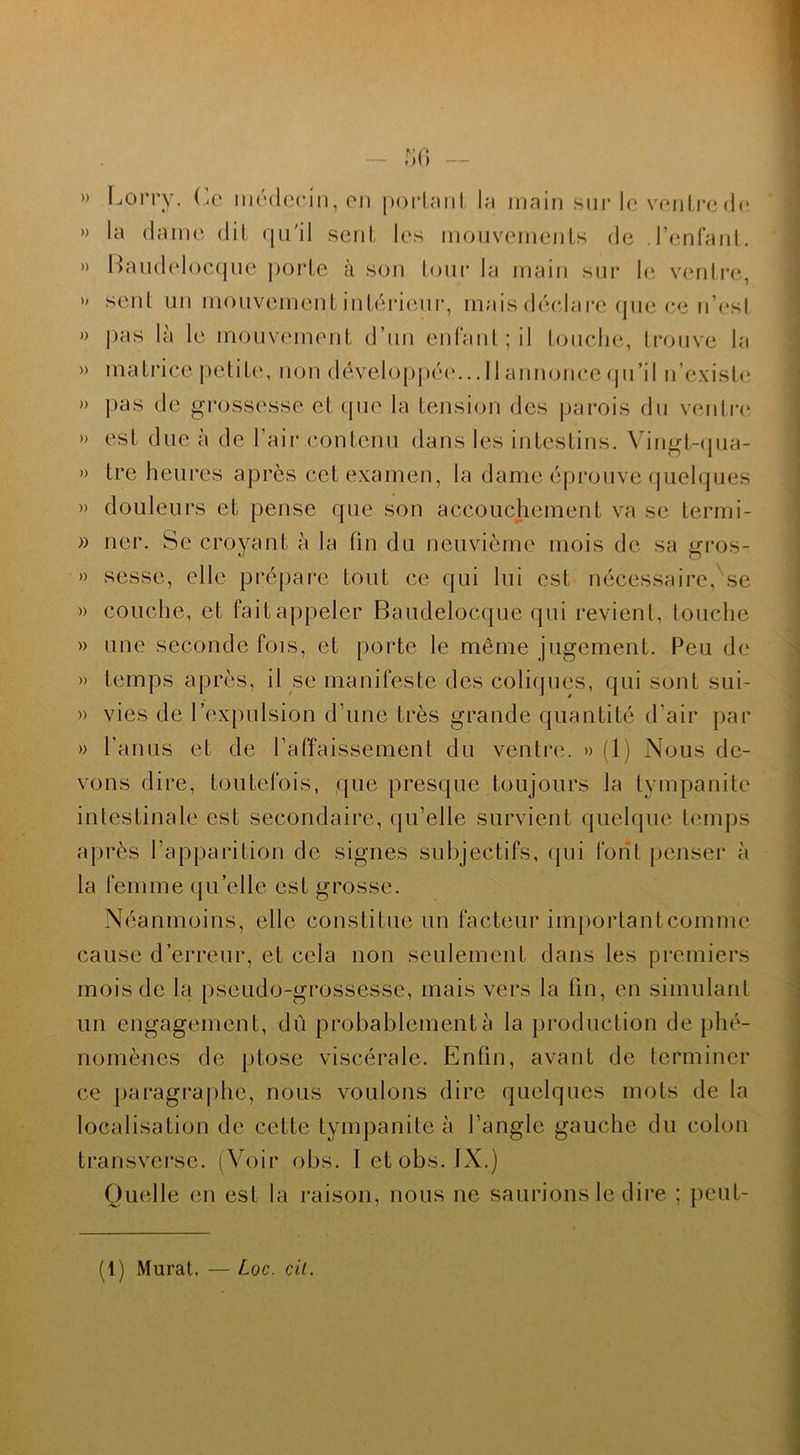 » Lorry. Le médecin, en portant la main sur le ventre de » la dame dit qu'il sent les mouvements de l’enfant. » Baudelocque |)ortc à son tour la main sur le ventre, *' seul un mouvement intérieur, mais déclare que ce n’est » pas la le mouvement d’un entant ; il touche, trouve la » matrice petite, non développée...Ilannonce qu’il n’existe » pas de grossesse et que la tension des parois du ventre » est due à de l’air contenu dans les intestins. Vingt-qua- » tre heures après cet examen, la dame éprouve quelques » douleurs et pense que son accouchement va se termi- » 11er. Se croyant à la fin du neuvième mois de sa gros- » sesse, elle prépare tout ce qui lui est nécessaire,'se » couche, et fait appeler Baudelocque qui revient, touche » une seconde fois, et porte le même jugement. Peu de » temps après, il se manifeste des coliques, qui sont sui- » vies de l’expulsion d’une très grande quantité d’air par » l’anus et de l’affaissement du ventre. » (1) Nous de- vons dire, toutefois, que presque toujours la tympanitc intestinale est secondaire, qu’elle survient quelque temps après l’apparition de signes subjectifs, qui font penser à la femme qu’elle est grosse. Néanmoins, elle constitue un facteur importantcomme cause d’erreur, et cela non seulement dans les premiers mois de la pseudo-grossesse, mais vers la lin, en simulant un engagement, dû probablement à la production de phé- nomènes de ptose viscérale. Enfin, avant de terminer ce paragraphe, nous voulons dire quelques mots de la localisation de cette tympanite à l’angle gauche du colon transverse. (Voir obs. 1 et obs. IX.) Quelle en est la raison, nous ne saurions le dire ; peut-