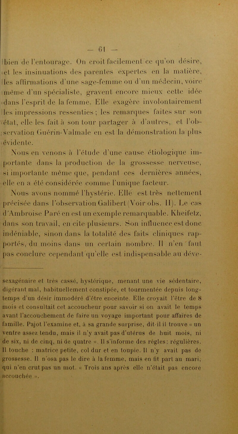 Cl bien de l’entourage. On croit facilement ce (ju’on désire, et les insinuations des parentes expertes en la matière, les affirmations d'une sage-femme ou d’un médecin, voire même d’un spécialiste, gravent encore mieux cette idée dans l’esprit de la femme. Elle exagère involontairement les impressions ressenties; les remarques faites sur son état, elle les fait à son tour partager à d’autres, et l’ob- servation Guérin-Valmale en est la démonstration la plus éviden te. Nous en venons à l’étude d’une cause étiologique im- portante dans la production de la grossesse nerveuse, si importante même que, pendant ces dernières années, elle en a été considérée comme l’unique facteur. Nous avons nommé l’hystérie. Elle est très nettement précisée dans l’observation Galibert (Voir obs. II). Le cas d’Ambroise Paré en est un exemple remarquable. Kheifelz, clans son travail, en cite plusieurs. Son influence est donc indéniable, sinon dans la totalité des faits cliniques rap- portés, du moins dans un certain nombre. Il n’en faut pas conclure cependant qu’elle est indispensable au déve- sexagénaire et très cassé, hystérique, menant une vie sédentaire, digérant mal, habituellement constipée, et tourmentée depuis long- temps d’un désir immodéré d’être enceinte. Elle croyait l’être de 8 mois et consultait cet accoucheur pour savoir si on avait le temps avant l’accouchement de faire un voyage important pour affaires de famille. Pajot l’examine et, à sa grande surprise, dit-il il trouve « un ventre assez tendu, mais il n’y avait pas d’utérus de huit mois, ni de six, ni de cinq, ni de quatre ». Il s’informe des règles: régulières. Il touche : matrice petite, col dur et en toupie. 11 n’y avait pas de grossesse. Il n'osa pas le dire à la femme, mais en lit part au mari, qui n’en crut pas un mot. « Trois ans après elle n’était pas encore accouchée ».