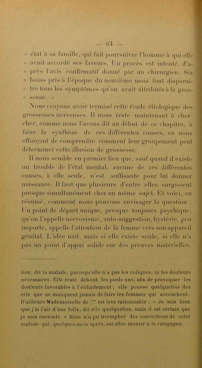 » rial à sa famille, <|iii fait poursuivre l'homme à qui elle » avait accordé ses faveurs. Un procès est intenté, d’.n- » près lavis confirmatif donné par un chirurgien. Six » bains prisa l’époque du neuvième mois font disparaî- » tre tous les symptômes qu’on avait attribués à la gros- » sesse. » Nous croyons avoir terminé cette élude étiologique des grossesses nerveuses. Il nous reste maintenant à cher- cher, comme nous l'avons dit au début de ce chapitre, à faire la synthèse de ces différentes causes, en nous efforçant de comprendre comment leur groupement peut déterminer cette illusion de grossesse. Il nous semble en premier lieu que, sauf quand il existe un trouble de l’état mental, aucune de ces différentes causes, à elle seule, n’est suffisante pour lui donner naissance. Il faut que plusieurs d’entre elles surgissent presque simultanément chez un même sujet. Et voici, en résumé, comment nous pouvons envisager la question : Un point de départ unique, presque toujours psychique, qu’on l’appelle nervosisme, auto-suggestion, hystérie, peu importe, appelle l’attention de la femme vers son appareil génital. L’idée naît, mais si elle existe seule, si elle n’a pas un point d’appui solide sur des preuves matérielles. lieu, dit la malade, parcequ’elle n’a pas les coliques, ni les douleurs nécessaires. Elle reste debout, les pieds nus, afin de provoquer les douleurs favorables à l’enfantement ; elle pousse quelquefois des cris que ne manquent jamais de faire les femmes qui accouchent. D’ailleurs Mademoiselle de ’** est très raisonnable : « Je sais bien que j’ai l’air d’une folle, dit-elle quelquefois, mais il est certain que je suis enceinte. » Rien n’a pu triompher des convictions de cette malade qui, quelques mois après, est allée mourir à la campagne.