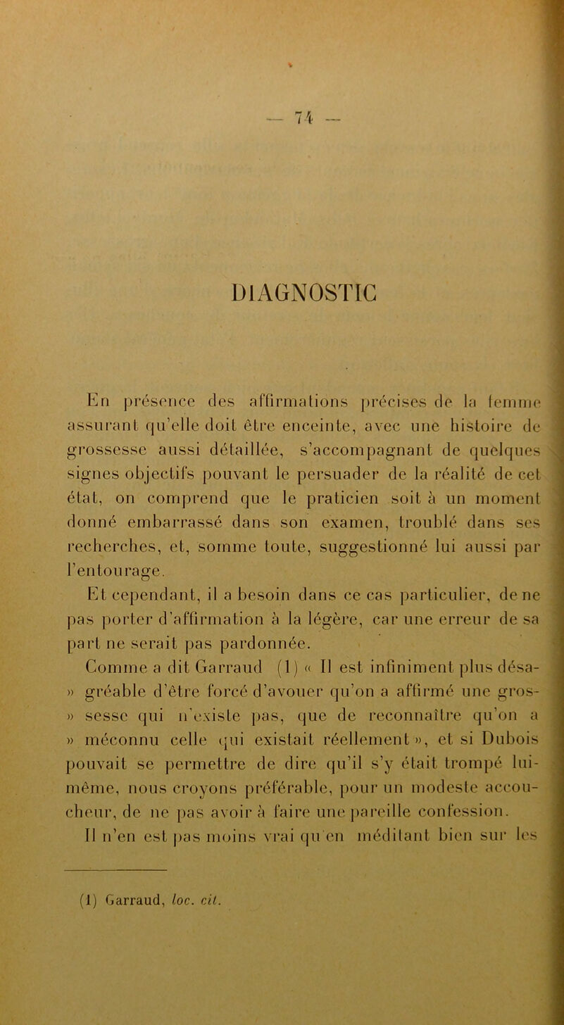 n DIAGNOSTIC En présence des affirmations précises de la femme assurant qu’elle doit être enceinte, avec une histoire de grossesse aussi détaillée, s’accompagnant de quelques signes objectifs pouvant le persuader de la réalité de cet état, on comprend que le praticien soit à un moment donné embarrassé dans son examen, troublé dans ses recherches, et, somme toute, suggestionné lui aussi par l’entourage. Et cependant, il a besoin dans ce cas particulier, de ne pas porter d’affirmation à la légère, car une erreur de sa part ne serait pas pardon née. Comme a dit Garraud (1) « Il est infiniment plus désa- » gréable d’être forcé d’avouer qu’on a affirmé une gros- » sessc qui n’existe pas, que de reconnaître qu’on a » méconnu celle qui existait réellement », et si Dubois pouvait se permettre de dire qu’il s’y était trompé lui- même, nous croyons préférable, pour un modeste accou- cheur, de ne pas avoir à faire une pareille confession. Il n’en est pas moins vrai qu'en méditant bien sur les (1) Garraud, l.oc. cil.