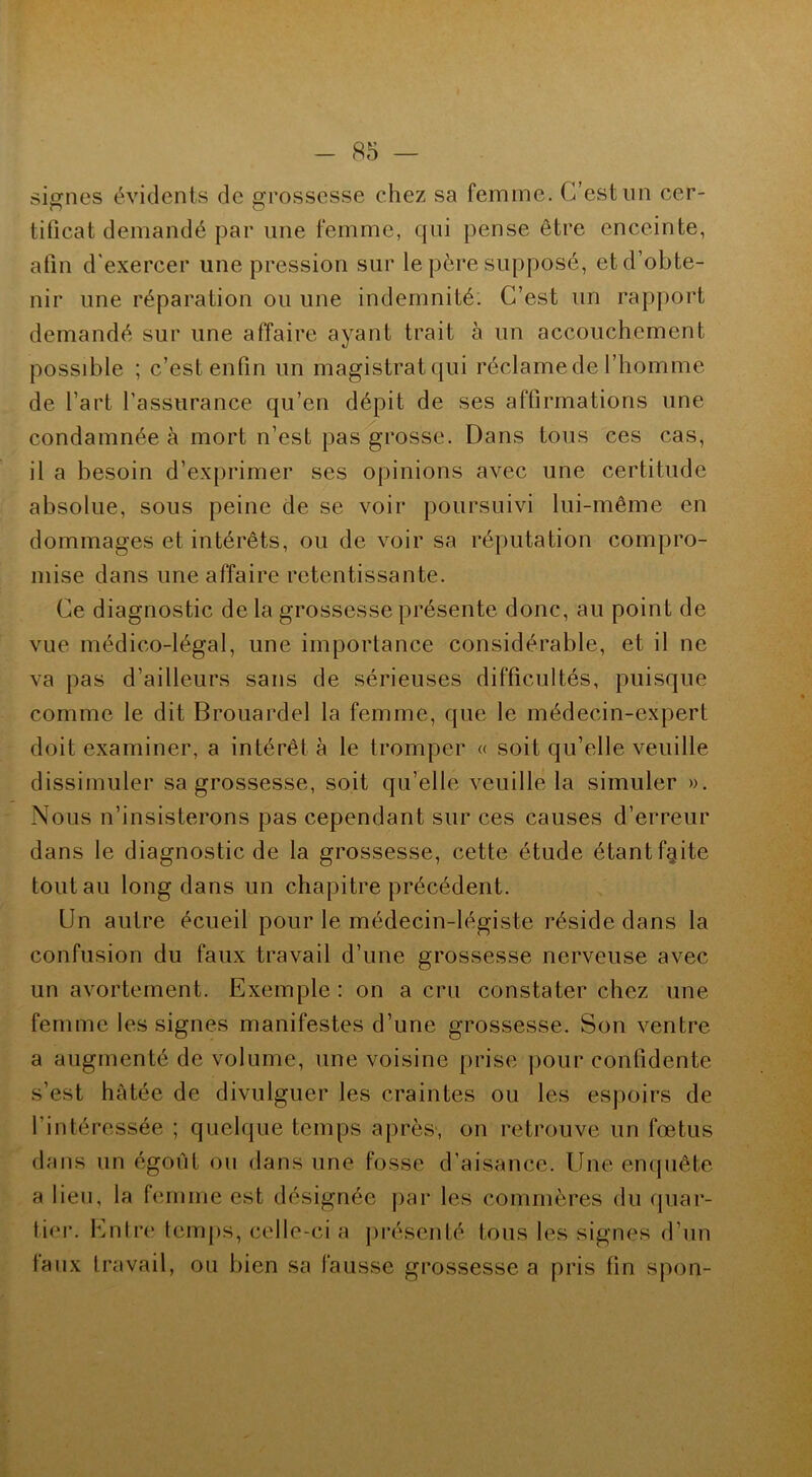 signes évidents de grossesse chez sa femme. C’est lin cer- o O tificat demandé par une femme, qui pense être enceinte, afin d'exercer une pression sur le père supposé, et d’obte- nir une réparation ou une indemnité. C’est un rapport demandé sur une affaire ayant trait à un accouchement possible ; c’est enfin un magistratqui réclame de l’homme de l’art l'assurance qu’en dépit de ses affirmations une condamnée à mort n’est pas grosse. Dans tous ces cas, il a besoin d’exprimer ses opinions avec une certitude absolue, sous peine de se voir poursuivi lui-même en dommages et intérêts, ou de voir sa réputation compro- mise dans une affaire retentissante. Ce diagnostic de la grossesse présente donc, au point de vue médico-légal, une importance considérable, et il ne va pas d’ailleurs sans de sérieuses difficultés, puisque comme le dit Brouardel la femme, que le médecin-expert doit examiner, a intérêt à le tromper « soit qu’elle veuille dissimuler sa grossesse, soit qu’elle veuille la simuler ». Nous n’insisterons pas cependant sur ces causes d’erreur dans le diagnostic de la grossesse, cette étude étantf§ite tout au long dans un chapitre précédent. Un autre écueil pour le médecin-légiste réside dans la confusion du faux travail d’une grossesse nerveuse avec un avortement. Exemple : on a cru constater chez une femme les signes manifestes d’une grossesse. Son ventre a augmenté de volume, une voisine prise pour confidente s’est hâtée de divulguer les craintes ou les espoirs de l’intéressée ; quelque temps après, on retrouve un fœtus dans un égoût ou dans une fosse d’aisance. Une enquête a lien, la femme est désignée par les commères du quar- tier. Entre temps, celle-ci a présenté tous les signes d’un taux travail, ou bien sa fausse grossesse a pris fin spon-