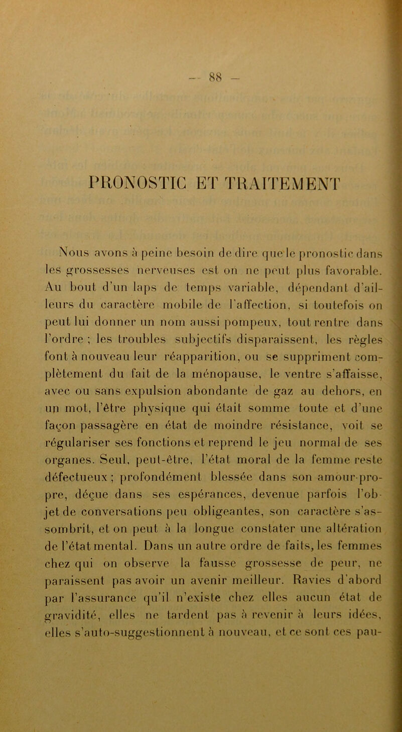 PRONOSTIC ET TRAITEMENT Nous avons à peine besoin dédire que le pronostic dans les grossesses nerveuses est on ne peut plus favorable. Au bout d’un laps de temps variable, dépendant d’ail- leurs du caractère mobile de l'affection, si toutefois on peut lui donner un nom aussi pompeux, tout rentre dans l’ordre ; les troubles subjectifs disparaissent, les règles font à nouveau leur réapparition, ou se suppriment com- plètement du fait de la ménopause, le ventre s’affaisse, avec ou sans expulsion abondante de gaz au dehors, en un mot, l’être physique qui était somme toute et d’une façon passagère en état de moindre résistance, voit se régulariser ses fonctions et reprend le jeu normal de ses organes. Seul, peut-être, l’état moral de la femme reste défectueux ; profondément blessée dans son amour-pro- pre, déçue dans ses espérances, devenue parfois l’ob- jet de conversations peu obligeantes, son caractère s’as- sombrit, et on peut à la longue constater une altération de l’état mental. Dans un autre ordre de faits, les femmes chez qui on observe la fausse grossesse de peur, ne paraissent pas avoir un avenir meilleur. Ravies d’abord par l’assurance qu’il n’existe chez elles aucun état de gravidité, elles ne tardent pas <» revenir à leurs idées, elles s’auto-suggestionnent à nouveau, et ce sont ces pau-