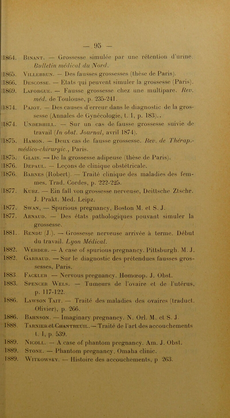 1864. Binant. — Grossesse simulée par une rétention d’urine. Bulletin médical du Nord. 1865. Villebrun. — Des fausses grossesses (thèse de Paris). 1866. Descosse. — Etats qui peuvent simuler la grossesse (Paris). 1869. Laforgue. — Fausse grossesse chez une multipare. Rev. méd. de Toulouse, p. 235-241. 1874. Pajot. — Des causes d'erreur dans le diagnostic de la gros- sesse (Annales de Gynécologie, L. I, p. 183).. 1874. Underiiill. — Sur un cas de fausse grossesse suivie de travail (In obst. Journal, avril 1874). 1875. Hamon. — Deux cas de fausse grossesse. Rev. de Thérap.- médico-chirurgic., Paris. 1875. Geais. — De la grossesse adipeuse (thèse de Paris). 1876. Depaul. — Leçons de clinique obstétricale. 1876. Barnes (Robert). — Traité clinique des maladies des fem- mes. Trad. Cordes, p. 222-225. 1877. Kurz. — Ein fall von grossesse nerveuse, Deittsche Ztschr. J. Prakt. Med. Leipz. 1877. Swan, — Spurious pregnancy, Boston M. et S. J. 1877. Arnaud. — Des états pathologiques pouvant simuler la grossesse. 1881.. Rendu (J.). — Grossesse nerveuse arrivée à terme. Début du travail. Lyon Médical. 1882. Werder. — A case of spurious pregnancy. Pittsburgh. M. J. 1882. Garraud. —Sur le diagnostic des prétendues fausses gros- sesses, Paris. 1883. Fackler — Nervous pregnancy. Homœop. J. Obst. 1883. Spencer Wels. — Tumeurs de l’ovaire et de l’utérus, p. 117-122. 1886. Lawson Tait. — Traité des maladies des ovaires (Lraduct. Olivier), p. 266. 1886. Bahnson. — Imaginary pregnancy. N. Orl. M. et S. J. 1888. Tarnier et Chantreuil.— Traité de l’art des accouchements t. 1, p. 539. 1889. Nicoll. — A case of phantom pregnancy. Am. J. Obst. 1889. Stone. — Phantom pregnancy. Omaha clinic. 1889. \\ itkowsky. — Histoire des accouchements, p 263.