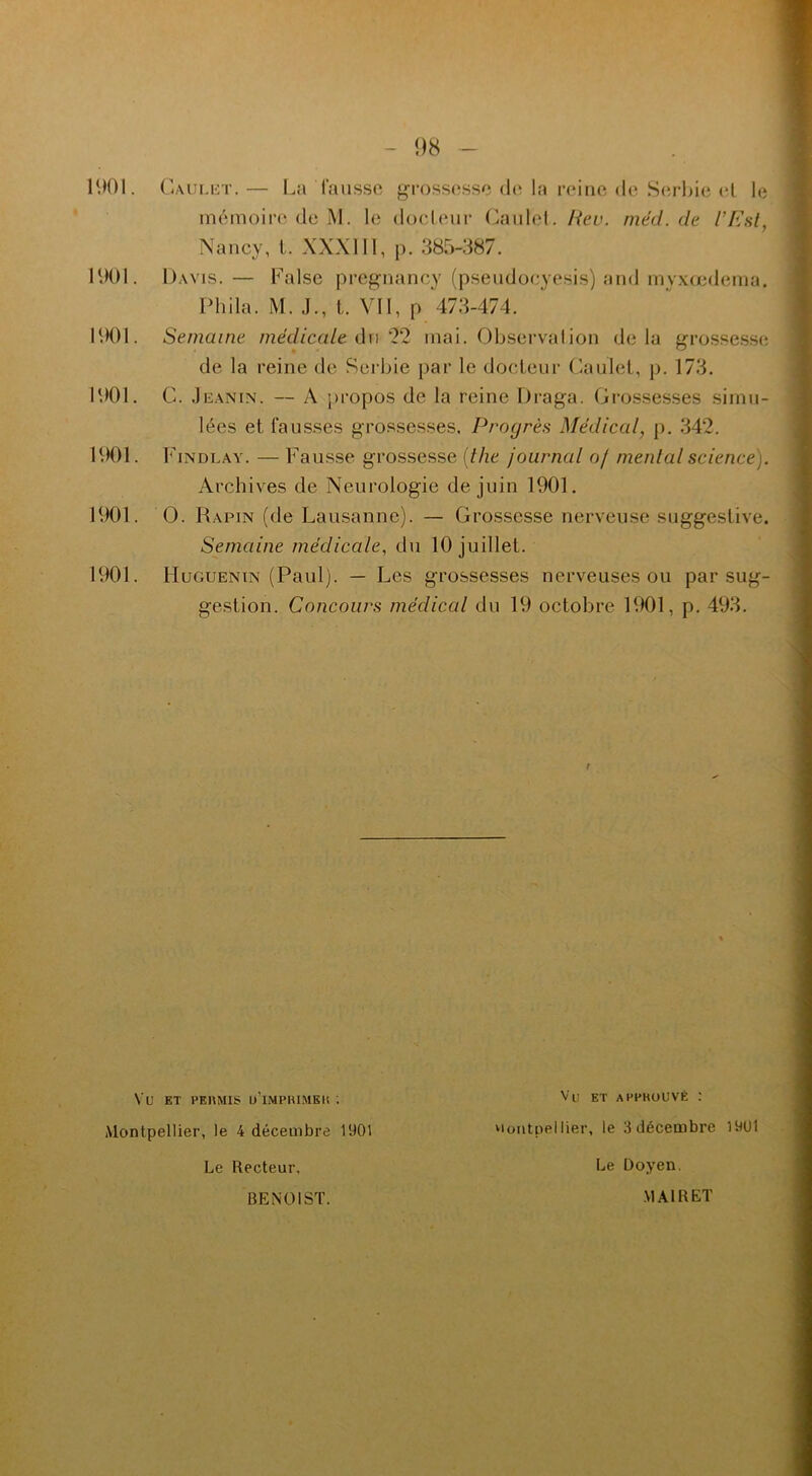 98 mémoire de M. le docteur Caulet. Rev. mèd. de l’Est, Nancy, L XXXIIï, p. 385-387. 1901. Davis.— False pregnancy (pseudocyesis) and myxœdema. Phila. M. J., t. Vil, p 473-474. de la reine de Serbie par le docteur Caulet, p. 173. 1901. C. .Ieanin. — A propos de la reine Draga. Grossesses simu- lées et fausses grossesses. Progrès Médical, p. 342. 1901. Findlay. — Fausse grossesse (the journal of mental science}. Archives de Neurologie de juin 1901. 1901. O. Rapin (de Lausanne). — Grossesse nerveuse suggestive. Semaine médicale, du 10 juillet. 1901. IluGUENiN (Paul). — Les grossesses nerveuses ou par sug- gestion. Concours médical du 19 octobre 1901, p. 493. 1901. Semaine médicale du 22 mai. Observation delà grossesse Vu ET PEKMIS U’IMPHIMEU '. Montpellier, le 4 décembre 1901 Le Recteur, Vu et appkouvé : Montpellier, le 3 décembre 1901 BENOIST. Le Doyen. MAI R ET