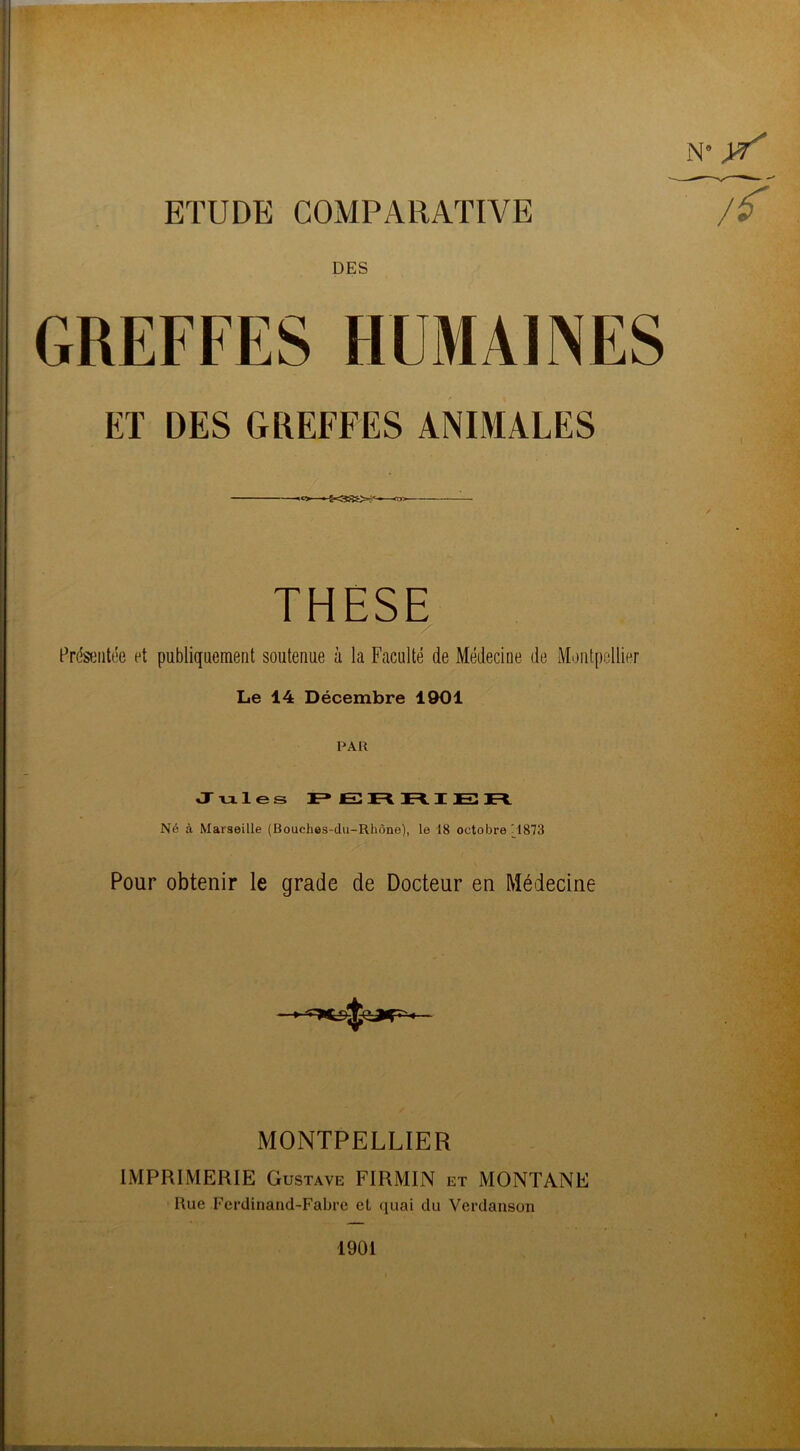 ETUDE COMPARATIVE DES GREFFES HUMAINES ET DES GREFFES ANIMALES ' THESE Présentée et publiquement soutenue à la Faculté de Médecine de Montpellier Le 14 Décembre 1901 PAR Jules PERRIER Né à Marseille (Bouehes-du-Rhùne), le 18 octobre _1873 Pour obtenir le grade de Docteur en Médecine MONTPELLIER IMPRIMERIE Gustave FIRMIN et MONTANE Rue Ferdinand-Fabre et quai du Verdanson n* tt 1901