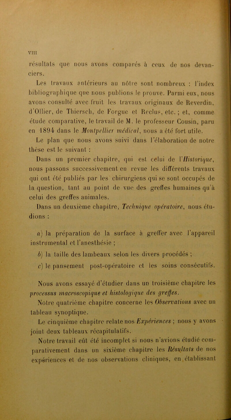 résultats que nous avons comparés à ceux de nos devan- ciers. Les travaux antérieurs au nôtre sont nombreux : l’index bibliographique que nous publions le prouve. Parmi eux, nous avons consulté avec fruit les travaux originaux de Reverdin, d’Ollier, de Thiersch, de Forgue et Reclus, etc. ; et, comme étude comparative, le travail de M. le professeur Cousin, paru en 1894 dans le Montpellier médical, nous a été fort utile. Le plan que nous avons suivi dans l’élaboration de notre thèse est le suivant : Dans un premier chapitre, qui est celui de Y Historique, nous passons successivement en revue les différents travaux qui ont été publiés par les chirurgiens qui se sont occupés de la question, tant au point de vue des greffes humaines qu'à celui des greffes animales. Dans un deuxième chapitre, Technique opératoire, nous étu- dions : a) la préparation de la surface à greffer avec l’appareil instrumental et l’anesthésie ; b) la taille des lambeaux selon les divers procédés ; c) le pansement post-opératoire et les soins consécutifs. Nous avons essayé d’étudier dans un troisième chapitre les processus macroscopique et histologique clés greffes. Nôtre quatrième chapitre concerne les Observations avec un tableau synoptique. Le cinquième chapitre relate nos Expériences ; nous y avons joint deux tableaux récapitulatifs. Notre travail eut été incomplet si nous n’avions étudié com- parativement dans un sixième chapitre les Résultats de nos expériences et de nos observations cliniques, en établissant