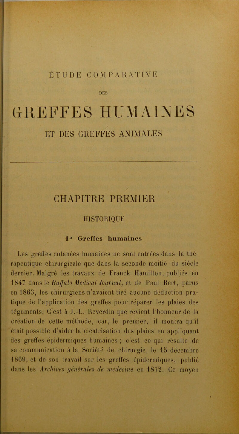 ÉTUDE CO MPA RATIV E DES GREFFES HUMAINES ET DES GREFFES ANIMALES CHAPITRE PREMIER HISTORIQUE 1° Greffes humaines Les greffes cutanées humaines ne sont entrées clans la thé- rapeutique chirurgicale que dans la seconde moitié du siècle dernier. Malgré les travaux de Franck Hamilton, publiés en 1847 dans le Bu/falo Medical Journal, et de Paul Bert, parus en 1863, les chirurgiens n’avaient tiré aucune déduction pra- tique de l’application des greffes pour réparer les plaies des téguments. C’est à J.-L. Reverdin que revient l’honneur de la création de cette méthode, car, le premier, il montra qu’il était possible d’aider la cicatrisation des plaies en appliquant des greffes épidermiques humaines ; c’est ce qui résulte de sa communication à la Société de chirurgie, le 15 décembre 1869, et de son travail sur les greffes épidermiques, publié dans les Archives générales de médecine en 187u2. Ce moyen