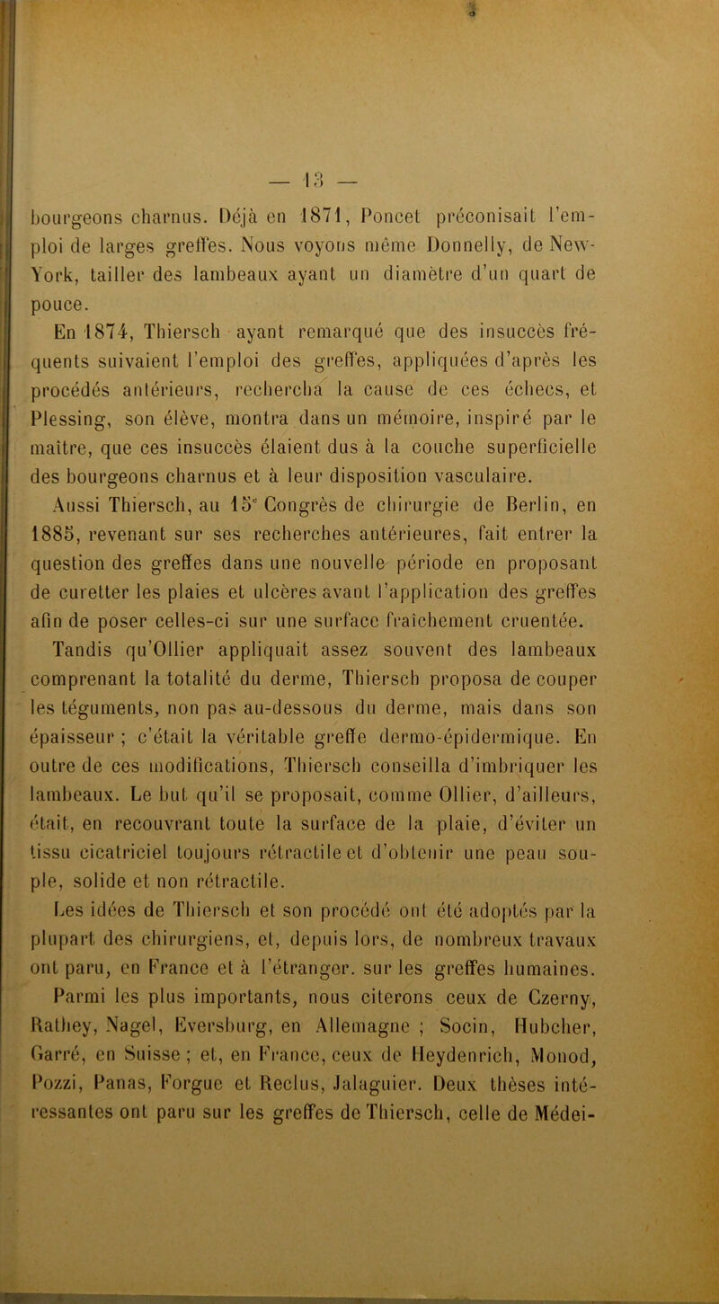 1 r) 7. a bourgeons charnus. Déjà en 1871, Poncet préconisait l’em- ploi de larges greffes. Nous voyons même Donnelly, de New- York, tailler des lambeaux ayant un diamètre d’un quart de pouce. En 1874, Thiersch ayant remarqué que des insuccès fré- quents suivaient l’emploi des greffes, appliquées d’après les procédés antérieurs, rechercha la cause de ces échecs, et Plessing, son élève, montra dans un mémoire, inspiré par le maître, que ces insuccès étaient dus à la couche superficielle des bourgeons charnus et à leur disposition vasculaire. Aussi Thiersch, au loe Congrès de chirurgie de Berlin, en 1885, revenant sur ses recherches antérieures, fait entrer la question des greffes dans une nouvelle période en proposant de curetter les plaies et ulcères avant l’application des greffes afin de poser celles-ci sur une surface fraîchement cruentée. Tandis qu’Ollier appliquait assez souvent des lambeaux comprenant la totalité du derme, Thiersch proposa découper les téguments, non pas au-dessous du derme, mais dans son épaisseur ; c’était la véritable greffe dermo-épidermique. En outre de ces modifications, Thiersch conseilla d’imbriquer les lambeaux. Le but qu’il se proposait, comme Ollier, d’ailleurs, était, en recouvrant toute la surface de la plaie, d’éviter un tissu cicatriciel toujours rétractile et d’obtenir une peau sou- ple, solide et non rétractile. Les idées de Thiersch et son procédé ont été adoptés par la plupart des chirurgiens, et, depuis lors, de nombreux travaux ont paru, en France et à l’étranger, sur les greffes humaines. Parmi les plus importants, nous citerons ceux de Czerny, Rathey, Nagel, Eversburg, en Allemagne ; Socin, Hubcher, Garré, en Suisse; et, en France, ceux de lleydenrich, Monod, Pozzi, Panas, Forgue et Reclus, Jalaguier. Deux thèses inté- ressantes ont paru sur les greffes de Thiersch, celle de Médei-