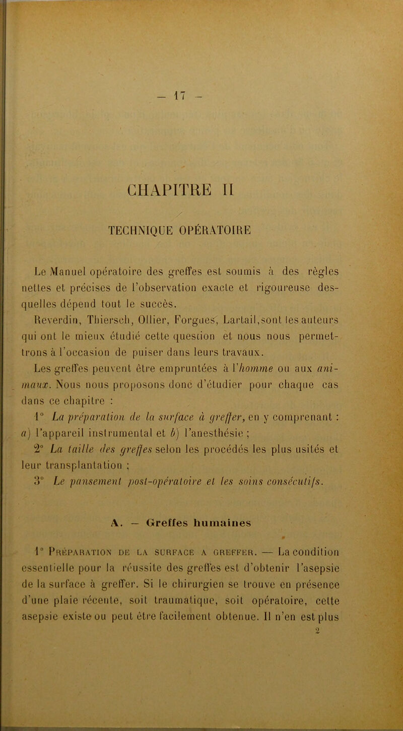 CHAPITRE II TECHNIQUE OPÉRATOIRE Le Manuel opératoire des greffes esl soumis à des règles nettes et précises de l’observation exacte et rigoureuse des- quelles dépend tout le succès. Reverdin, Thiersch, Ollier, Forgues, Lartail,sont les auteurs qui ont le mieux étudié cette question et nous nous permet- trons à l’occasion de puiser dans leurs travaux. Les greffes peuvent être empruntées à Y homme ou aux ani- maux. Nous nous proposons donc d’étudier pour chaque cas dans ce chapitre : 1° La préparation de la surface à greffer, en y comprenant : a) l’appareil instrumental et b) l’anesthésie; 2° La taille des greffes selon les procédés les plus usités et leur transplantation ; 3° Le pansement post-opératoire et les soins consécutifs. A. — Greffes humaines 1° Préparation de la surface a greffer. — La condition essentielle pour la réussite des greffes est d’obtenir l’asepsie de la surface à greffer. Si le chirurgien se trouve en présence d’une plaie récente, soit traumatique, soit opératoire, celte asepsie existe ou peut être facilement obtenue. Il n’en est plus 2