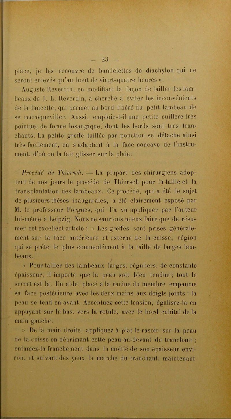 place, je les recouvre de bandelettes de diachylon qui ne seront enlevés qu’au bout de vingt-quatre heures ». Auguste Reverdit), en modifiant la façon détailler les lam- beaux de J. L. Reverdin, a cherche à éviter les inconvénients de la lancette, qui permet au bord libéré du petit lambeau de se recroqueviller. Aussi, emploie-t-il une petite cuillère très pointue, de forme losangique, dont les bords sont très tran- chants. La petite greffe taillée par ponction se détache ainsi très facilement, en s’adaptant à la face concave de l’instru- ment, d’où on la fait glisser sur la plaie. Procédé de Thiersch. — La plupart des chirurgiens adop- tent de nos jours le procédé de Thierscli pour la taille et la transplantation des lambeaux. Ce procédé, qui a été le sujet de plusieurs thèses inaugurales, a été clairement exposé par M. le professeur Forgues, qui l’a vu appliquer par l’auteur lui-même à Leipzig. Nous ne saurions mieux faire que de résu- mer cet excellent article : « Les greffes sont prises générale- ment sur la face antérieure et externe de la cuisse, région qui se prête le plus commodément à la taille de larges lam- beaux. » Pour tailler des lambeaux larges, réguliers, de constante épaisseur, il importe que la peau soit bien tendue ; tout le secret est là. Un aide, placé à la racine du membre empaume sa face postérieure avec les deux mains aux doigts joints : la peau se tend en avant. Accentuez cette tension, égalisez-la en appuyant sur le bas, vers la rotule, avec le bord cubital de la main gauche. » De la main droite, appliquez à plat le rasoir sur la peau de la cuisse en déprimant cette peau au-devant du tranchant ; entamez-la franchement dans la moitié de son épaisseur envi- ron, et suivant des yeux la marche du tranchant, maintenant