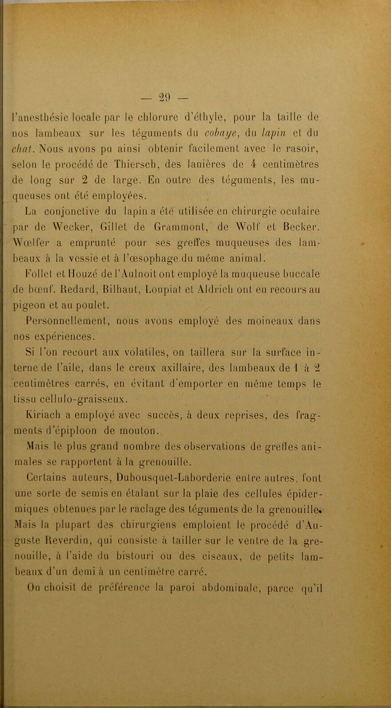 l’anesthésie locale pat* le chlorure d’éthyle, pour la taille de uos lambeaux sur les téguments du cobaye, du lapin et du chat. Nous avons pu ainsi obtenir facilement avec le rasoir, selon le procédé de Thiersch, des lanières de 4 centimètres de long sur 2 de large. En outre des téguments, les mu- queuses ont été employées. La conjonctive du lapin a été utilisée en chirurgie oculaire par de Wecker, Gillet de Grammont, de Wolf et Becker. Wœlfer a emprunté pour ses greffes muqueuses des lam- beaux à la vessie et à l’œsophage du même animal. Follet et Houzé de l’Aulnoit ont employé la muqueuse buccale de bœuf. Redard, Bilhaut, Loupiat et Aldricb ont eu recours au pigeon et au poulet. Personnellement, nous avons employé des moineaux dans nos expériences. Si l’on recourt aux volatiles, on taillera sur la surface in- terne de l’aile, dans le creux axillaire, des lambeaux de l à 2 centimètres carrés, en évitant d’emporter en même temps le tissu cellulo-graisseux. Kiriach a employé avec succès, à deux reprises, des frag- ments d’épiploon de mouton. Mais le plus grand nombre des observations de greffes ani- males se rapportent à la grenouille. Certains auteurs, Dubousquet-Laborderie entre autres, font une sorte de semis en étalant sur la plaie des cellules épider- miques obtenues par le raclage des téguments de la grenouille* Mais la plupart des chirurgiens emploient le procédé d’Au- guste Reverdin, qui consiste à tailler sur le ventre de la gre- nouille, à l’aide du bistouri ou des ciseaux, de petits lam- beaux d’un demi à un centimètre carré. On choisit de préférence la paroi abdominale, parce qu’il