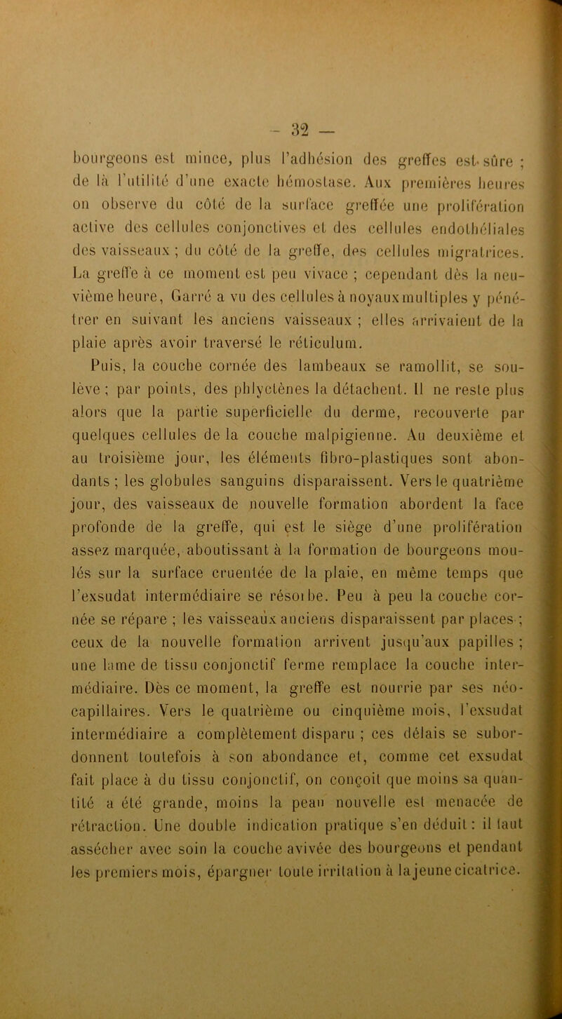 bourgeons est mince, plus l’adhésion des greffes est-sûre; de là l’utilité d’une exacte hémostase. Aux premières heures on observe du côté de la surface greffée une prolifération active des cellules conjonctives et des cellules endothéliales des vaisseaux ; du côté de la greffe, des cellules migratrices. La greffe à ce moment est peu vivace ; cependant dès la neu- vième heure, Garré a vu des cellules à noyaux multiples y péné- trer en suivant les anciens vaisseaux ; elles arrivaient de la plaie après avoir traversé le réticulum. Puis, la couche cornée des lambeaux se ramollit, se sou- lève ; par points, des phlyctènes la détachent. 11 ne reste plus alors que la partie superficielle du derme, recouverte par quelques cellules de la couche malpigienne. Au deuxième et au troisième jour, les éléments fibro-plastiques sont abon- dants ; les globules sanguins disparaissent. Vers le quatrième jour, des vaisseaux de nouvelle formation abordent la face profonde de la greffe, qui est le siège d’une prolifération assez marquée, aboutissant à la formation de bourgeons mou- lés sur la surface cruentée de la plaie, en même temps que l’exsudât intermédiaire se résoibe. Peu à peu la couche cor- née se répare ; les vaisseaux anciens disparaissent par places ; ceux de la nouvelle formation arrivent jusqu’aux papilles ; une lame de tissu conjonctif ferme remplace la couche inter- médiaire. Dès ce moment, la greffe est nourrie par ses néo- capillaires. Vers le quatrième ou cinquième mois, l’exsudât intermédiaire a complètement disparu ; ces délais se subor- donnent toutefois à son abondance et, comme cet exsudât fait place à du tissu conjonctif, on conçoit que moins sa quan- tité a été grande, moins la peau nouvelle est menacée de rétraction. Une double indication pratique s’en déduit: il tant assécher avec soin la couche avivée des bourgeons et pendant les premiers mois, épargner toute irritation à lajeunecicatrice.