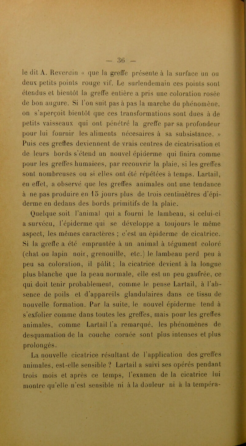 le dit À. Reverdin « que la greffe présente à la surface un ou deux petits points rouge vif. Le surlendemain ces points sont étendus et bientôt la greffe entière a pris une coloration rosée de bon augure. Si l’on suit pas cà pas la marche du phénomène, on s’aperçoit bientôt que ces transformations sont dues à de petits vaisseaux qui ont pénétré la greffe par sa profondeur pour lui fournir les aliments nécesaires à sa subsistance. » Puis ces greffes deviennent de vrais centres de cicatrisation et de leurs bords s’étend un nouvel épiderme qui finira comme pour les greffes humaiees, par recouvrir la plaie, si les greffes sont nombreuses ou si elles ont été répétées à temps. Lartail, en effet, a observé que les greffes animales ont une tendance à ne pas produire en 15 jours plus de trois centimètres d’épi- derme en dedans des bords primitifs de la plaie. Quelque soit l’animal qui a fourni le lambeau, si celui-ci a survécu, l’épiderme qui se développe a toujours le même aspect, les mêmes caractères ; c’est un épiderme de cicatrice. Si la greffe a été empruntée à un animal à tégument coloré (chat ou lapin noir, grenouille, etc.) le lambeau perd peu à peu sa coloration, il pâlit; la cicatrice devient à la longue plus blanche que la peau normale, elle est un peu gaufrée, ce qui doit tenir probablement, comme le pense Lartail, à l’ab- sence de poils et d’appareils glandulaires dans ce tissu de nouvelle formation. Par la suite, le nouvel épiderme tend à s’exfolier comme dans toutes les greffes, mais pour les greffes animales, comme Lartail l’a remarqué, les phénomènes de desquamation de la couche cornée sont plus intenses et plus prolongés. La nouvelle cicatrice résultant de l’application des greffes animales, est-elle sensible ? Lartail a suivi ses opérés pendant trois mois et après ce temps, l’examen de la cicatrice lui montre qu’elle n’est sensible ni à la douleur ni à la tempéra-