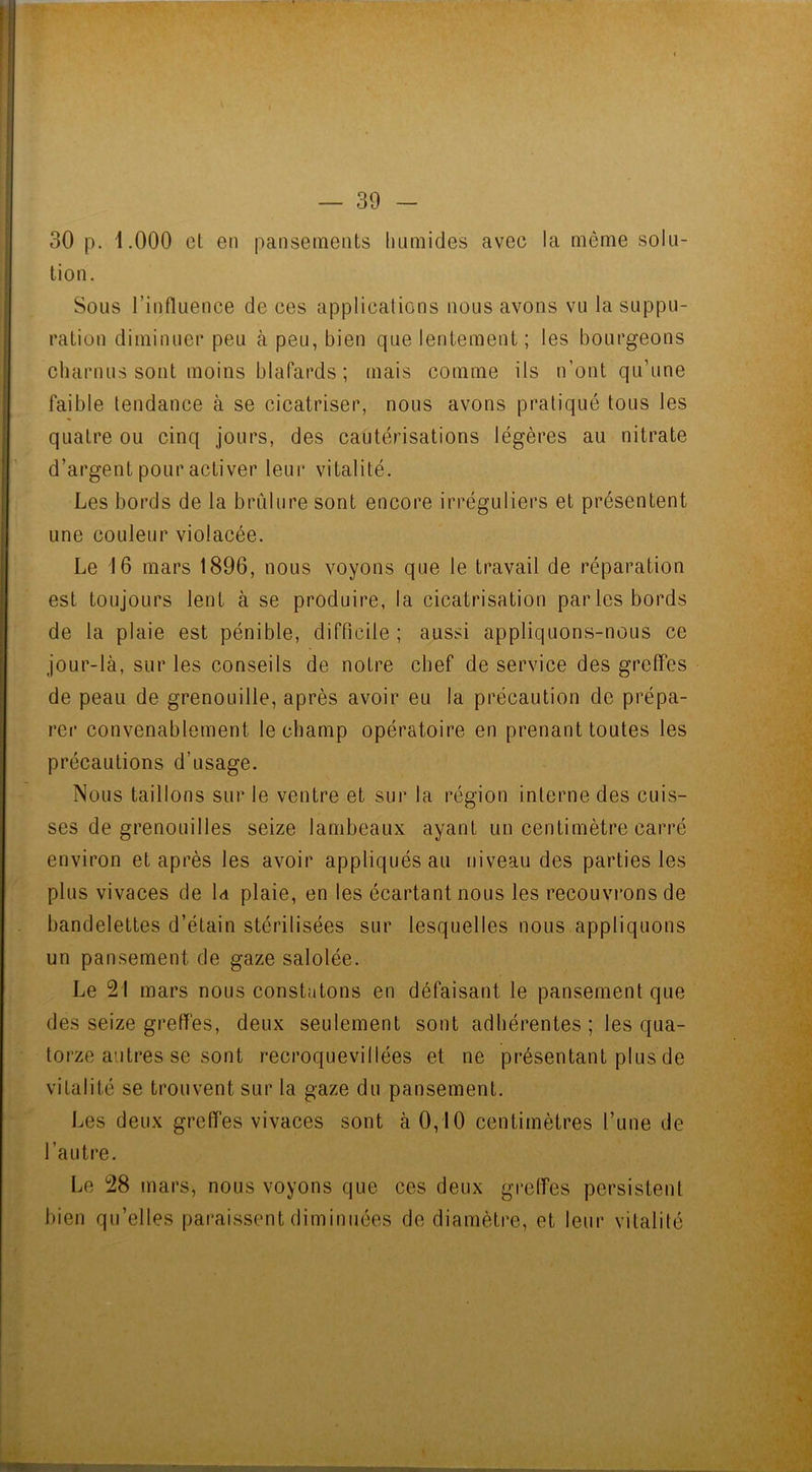 30 p. 1.000 et en pansements humides avec la même solu- tion. Sous l’influence de ces applications nous avons vu la suppu- ration diminuer peu à peu, bien que lentement ; les bourgeons charnus sont moins blafards ; mais comme ils n’ont qu’une faible tendance à se cicatriser, nous avons pratiqué tous les quatre ou cinq jours, des cautérisations légères au nitrate d’argent pour activer leur vitalité. Les bords de la brûlure sont encore irréguliers et présentent une couleur violacée. Le 16 mars 1896, nous voyons que le travail de réparation est toujours lent à se produire, la cicatrisation parles bords de la plaie est pénible, difficile ; aussi appliquons-nous ce jour-là, sur les conseils de notre chef de service des greffes de peau de grenouille, après avoir eu la précaution de prépa- rer convenablement le champ opératoire en prenant toutes les précautions d’usage. Nous taillons sur le ventre et sur la région interne des cuis- ses de grenouilles seize lambeaux ayant un centimètre carré environ et après les avoir appliqués au niveau des parties les plus vivaces de U plaie, en les écartant nous les recouvrons de bandelettes d’étain stérilisées sur lesquelles nous appliquons un pansement de gaze salolée. Le 21 mars nous constatons en défaisant le pansement que des seize greffes, deux seulement sont adhérentes ; les qua- torze autres se sont recroquevillées et ne présentant plus de vitalité se trouvent sur la gaze du pansement. Les deux greffes vivaces sont à 0,10 centimètres l’une de l’autre. Le 28 mars, nous voyons que ces deux greffes persistent bien qu’elles paraissent diminuées de diamètre, et leur vitalité