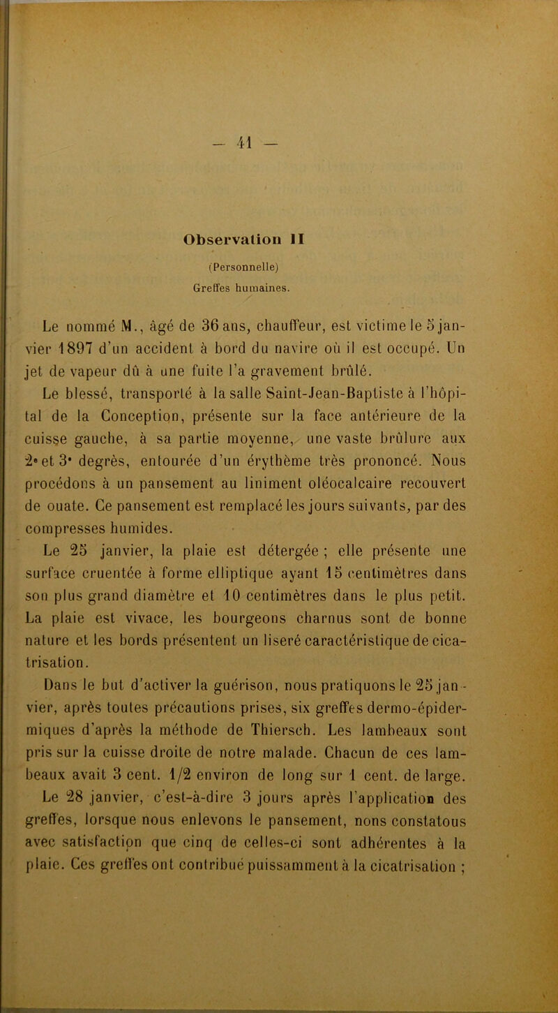 Observation II (Personnelle) Greffes humaines. Le nommé M., âgé de 36 ans, chauffeur, est victime le 5 jan- vier 1897 d’un accident à bord du navire où il est occupé. Un jet de vapeur dû à une fuite l’a gravement brûlé. Le blessé, transporté à la salle Saint-Jean-Baptiste à l’hôpi- tal de la Conception, présente sur la face antérieure de la cuisse gauche, à sa partie moyenne, une vaste brûlure aux 2«et3* degrés, entourée d’un érythème très prononcé. Nous procédons à un pansement au Uniment oléocalcaire recouvert de ouate. Ce pansement est remplacé les jours suivants, par des compresses humides. Le 25 janvier, la plaie est détergée ; elle présente une surface cruentée à forme elliptique ayant 15 centimètres dans son plus grand diamètre et 10 centimètres dans le plus petit. La plaie est vivace, les bourgeons charnus sont de bonne nature et les bords présentent un liseré caractéristique de cica- trisation. Dans le but d’activer la guérison, nous pratiquons le 25 jan - vier, après toutes précautions prises, six greffes dermo-épider- miques d’après la méthode de Thierseb. Les lambeaux sont pris sur la cuisse droite de notre malade. Chacun de ces lam- beaux avait 3 cent. 1/2 environ de long sur 1 cent, de large. Le 28 janvier, c’est-à-dire 3 jours après l’application des greffes, lorsque nous enlevons le pansement, nons constatous avec satisfaction que cinq de celles-ci sont adhérentes à la plaie. Ces greffes ont contribué puissamment à la cicatrisation ;