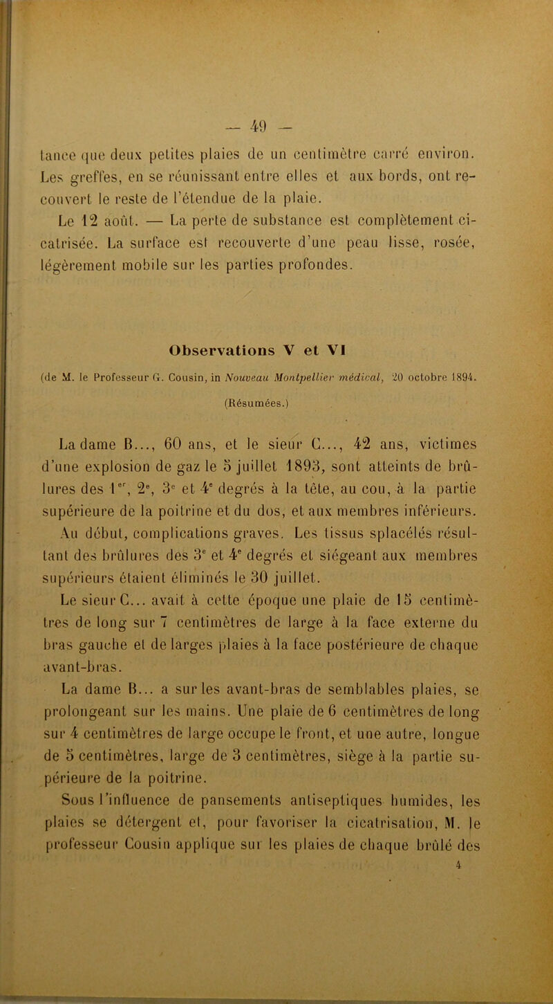 tance que deux petites plaies de un centimètre carré environ. Les greffes, en se réunissant entre elles et aux bords, ont re- couvert le reste de l’étendue de la plaie. Le 12 août. — La perte de substance est complètement ci- catrisée. La surface est recouverte d’une peau lisse, rosée, légèrement mobile sur les parties profondes. Observations V et VI (de M. le Professeur G. Cousin, in Nouveau Montpellier médical, 20 octobre 1894. (Résumées.) La dame B..., 60 ans, et le sieur G..., 42 ans, victimes d’une explosion de gaz le 5 juillet 1893, sont atteints de brû- lures des 1er, 2e, 3e et 4e degrés à la tête, au cou, à la partie supérieure de la poitrine et du dos, et aux membres inférieurs. Au début, complications graves. Les tissus splacélés résul- tant des brûlures des 3e et 4e degrés et siégeant aux membres supérieurs étaient éliminés le 30 juillet. Le sieur C... avait à cette époque une plaie de 15 centimè- tres de long sur 7 centimètres de large à la face externe du bras gauche et de larges plaies à la face postérieure de chaque avant-bras. La dame B... a sur les avant-bras de semblables plaies, se prolongeant sur les mains. Une plaie de 6 centimètres de long sur 4 centimètres de large occupe le front, et une autre, longue de 5 centimètres, large de 3 centimètres, siège à la partie su- périeure de la poitrine. Sous l’inlluence de pansements antiseptiques humides, les plaies se détergent el, pour favoriser la cicatrisation, M. le professeur Cousin applique sur les plaies de chaque brûlé des 4