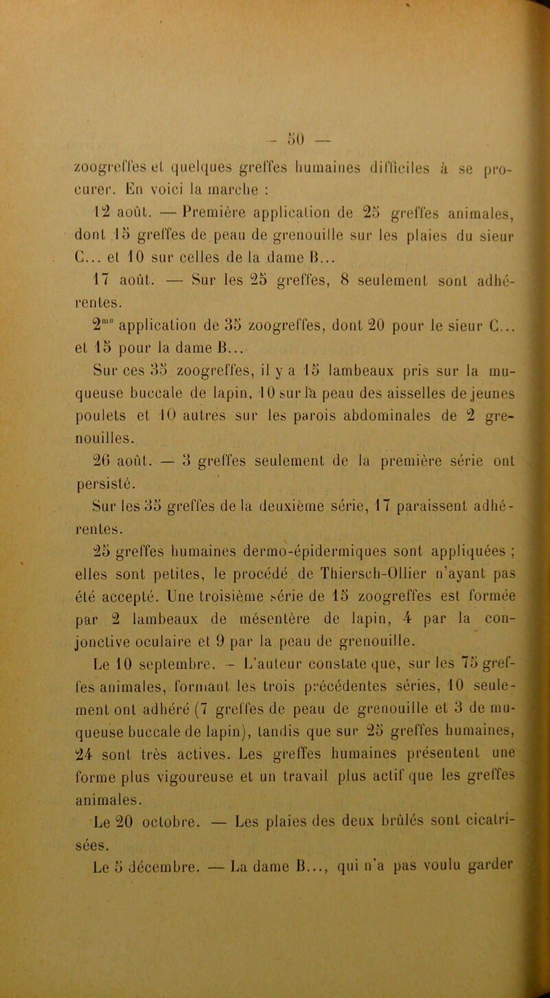 zoogreffes et quelques greffes humaines difficiles à se pro- curer. En voici la marche : 12 août. — Première application de 25 greffes animales, dont 15 greffes de peau de grenouille sur les plaies du sieur G... et 10 sur celles de la dame fi... 17 août. — Sur les 25 greffes, 8 seulement sont adhé- rentes. 2““ application de 35 zoogreffes, dont 20 pour le sieur C... et 15 pour la dame fi... Sur ces 35 zoogreffes, il y a 15 lambeaux pris sur la mu- queuse buccale de lapin, 10 sur la peau des aisselles de jeunes poulets et 10 autres sur les parois abdominales de 2 gre- nouilles. 26 août. — 3 greffes seulement de la première série ont persisté. Sur les 35 greffes de la deuxième série, 17 paraissent adhé- rentes. 25 greffes humaines dermo-épidenniques sont appliquées ; elles sont petites, le procédé de Thiersch-Ollier n’ayant pas été accepté. Une troisième série de 15 zoogreffes est formée par 2 lambeaux de mésentère de lapin, 4 par la con- jonctive oculaire et 9 par la peau de grenouille. Le 10 septembre. - L’auteur constate que, sur les 75 gref- fes animales, formant les trois précédentes séries, 10 seule- ment ont adhéré (7 greffes de peau de grenouille et 3 de mu- queuse buccale de lapin), tandis que sur 25 greffes humaines, 24 sont très actives. Les greffes humaines présentent une forme plus vigoureuse et un travail plus actif que les greffes animales. Le 20 octobre. — Les plaies des deux brûlés sont cicatri- sées.