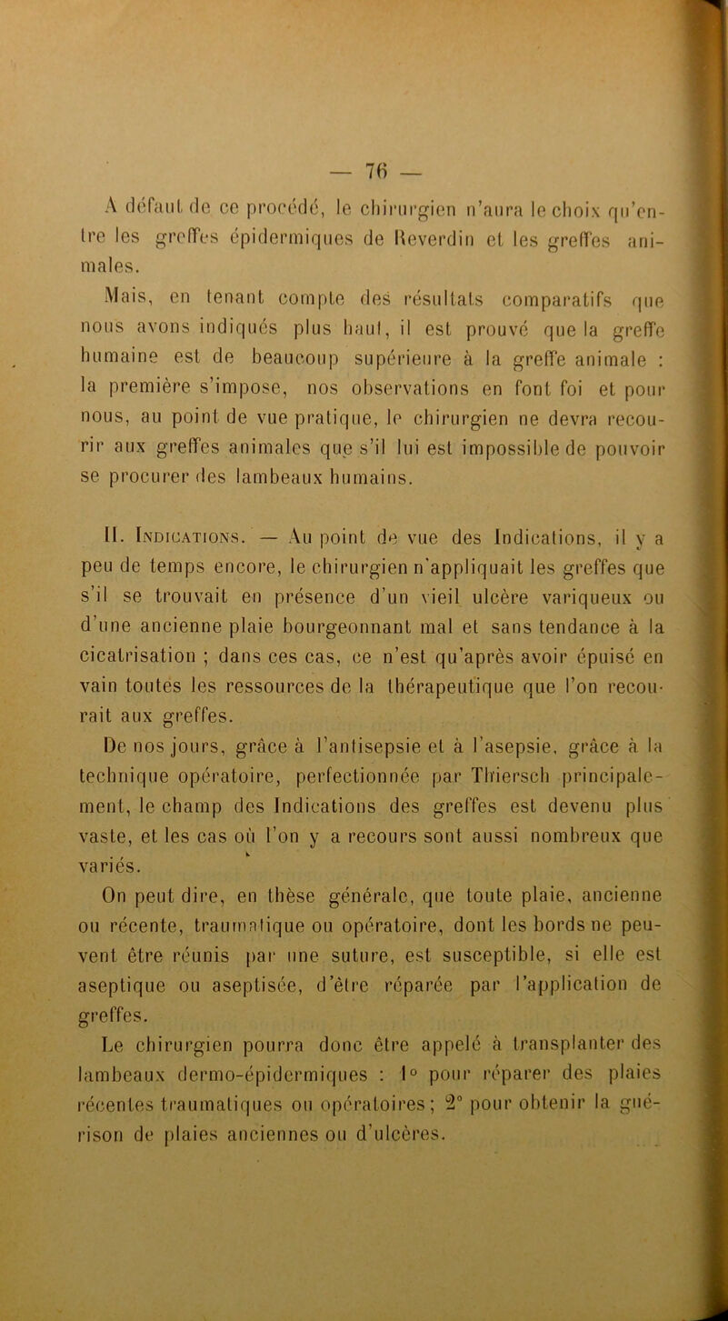 A défaut de ce procédé, le chirurgien n’aura le choix qu’en- tre les greffes épidermiques de Reverdin et les greffes ani- males. Mais, en tenant compte des résultats comparatifs que nous avons indiqués plus haut, il est prouvé que la greffe humaine est de beaucoup supérieure à la greffe animale : la première s’impose, nos observations en font foi et pour nous, au point de vue pratique, le chirurgien ne devra recou- rir aux greffes animales que s’il lui est impossible de pouvoir se procurer des lambeaux humains. II. Indications. — Au point de vue des Indications, il v a peu de temps encore, le chirurgien n'appliquait tes greffes que s’il se trouvait en présence d’un vieil ulcère variqueux ou d’une ancienne plaie bourgeonnant mal et sans tendance à la cicatrisation ; dans ces cas, ce n’est qu’après avoir épuisé en vain toutes les ressources de la thérapeutique que l’on recou- rait aux greffes. De nos jours, grâce à l’antisepsie et à l’asepsie, grâce à la technique opératoire, perfectionnée par Tbiersch principale- ment, le champ des Indications des greffes est devenu plus vaste, et les cas où l’on y a recours sont aussi nombreux que variés. On peut dire, en thèse générale, que toute plaie, ancienne ou récente, traumatique ou opératoire, dont les bords ne peu- vent être réunis par une suture, est susceptible, si elle est aseptique ou aseptisée, d’être réparée par l’application de greffes. Le chirurgien pourra donc être appelé à transplanter des lambeaux dermo-épidermiques : 1° pour réparer des plaies récentes traumatiques ou opératoires; 2° pour obtenir la gué- rison de plaies anciennes ou d’ulcères.