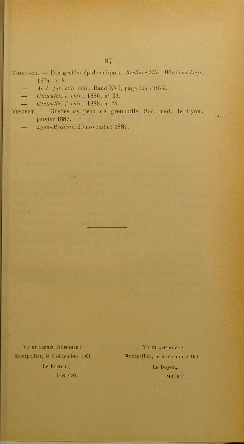 TuiERSCH. — Des greffes épidermiques. Berliner Min. Wochenschrift, 1874, n° 8. — Arch. fur. clin. chir. Band XVI, page 324 ; 1874. — Centralbl. /. chir., 1886, n° 26. — Centralbl. f. chir., 1888, n° 24. Vincent. — Greffes de peau de grenouille. Soc. méd. de Lyon, janvier 1887. — Lyon-Medical, 20 novembre 1887. / Vlî ET PERMIS U’JMPRIMEK : Montpellier, le G décembre 1901 Le Recteur, BENOIST. Vu ET APPROUVÉ : Montpellier, le 6 décembre 1901 Le Doyen, MAI R ET i