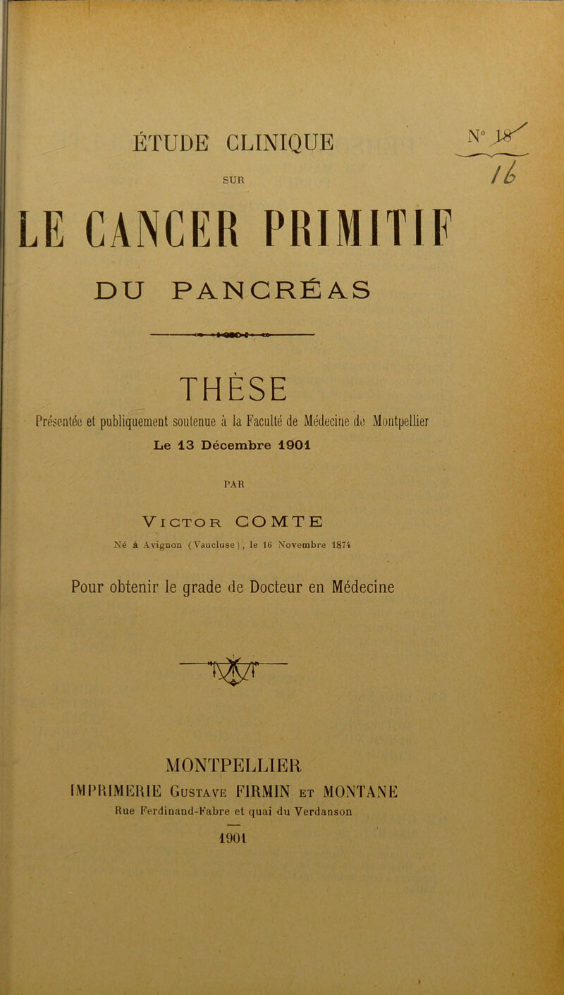 ÉTUDE CLINIQUE SUR LE CANCER PRIMITIF DU PANCRÉAS «n «* ■■ ■ THÈSE Présentée et publiquement soutenue à la Faculté de Médecine de Montpellier Le 13 Décembre 1901 PAR Victor COMTE Né à Avignon (Vaucluse), le 16 Novembre 1874 Pour obtenir le grade de Docteur en Médecine —f^zr- MONTPELLIER IMI'KIMErtlE Gustave FIRMIN et MONTANE Rue Ferdinand-Kabre et quai du Verdanson