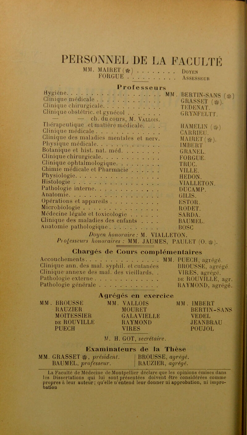 PERSONNEL DE I.A EAGU[/I’R MM. MAIUEÏ(*) ijoviîN FORGUE Assesskur - , mm. liERTIN-SANS (#) Clinique médicale GRASSET («;) Clinique chirurgicale TEDENAT Clinique obstétric. elgynécol GRYNFELTT — — ch. du cours, M. Valloi-s. Thérapeutique et matière médicale. . . . HAMELIN {*) Clinique médicale CAIÜÜEÜ. Clinique des maladies mentales et nerv. MAIJIET(^). Physique médicale IMBERT Botanique et hist. nat. méd GRANEL. Clinique chirurgicale FORGUE. Clinique ophtalmologique TRUC. Chimie médicale et Pharmacie VILLE. Physiologie. . HEDON. Histologie VIALLETON. Pathologie interne DUCAMP. Anatomie GILIS. Opérations et appareils ESTOR. Microbiologie RODET. Médecine légale et toxicologie ...... SARDA. Clinique des maladies des enfants .... BAUMEL. Anatomie pathologique BOSC I)oijen honoraire : U. VIALLETON. P/olesseurs honoraires: MM. JAUMES, PAUJ^ET (O. Chargés de Cours complémentaires Accouchements MM. PUECH, agrégé. Clinique ann. des mal. syphil. et cutanées BROUSSE, agrégé. Clinique annexe des mal. des vieillards. . VIRES, agrégé. Pathologie externe de ROUVILLE, agr. Pathologie générale RAYMOND, agrégé. Agrégés en exercice MM. BROUSSE MM. VALLOIS MM. IMBERT RAUZIER MOURET BERTIN-SANS MOITESSIER GALAVIELLE VEDEL DE ROUVILLE RAYMOND JEANBRAU PUECH VIRES POUJOL M. H. GOT, secrétaire. Examinateurs de la Thèse MM. GRASSET^, président. BROUSSE, BAUMEL, professeur. RAUZIER, agrégé. La Faculté de Médecine de Montpellier déclare que les opinions émises dans les Dissertations qui lui sont présentées doivent être considérées comme propres à leur auteur; qu’elle n’entend leur donner ni approbation, ni impro- bation