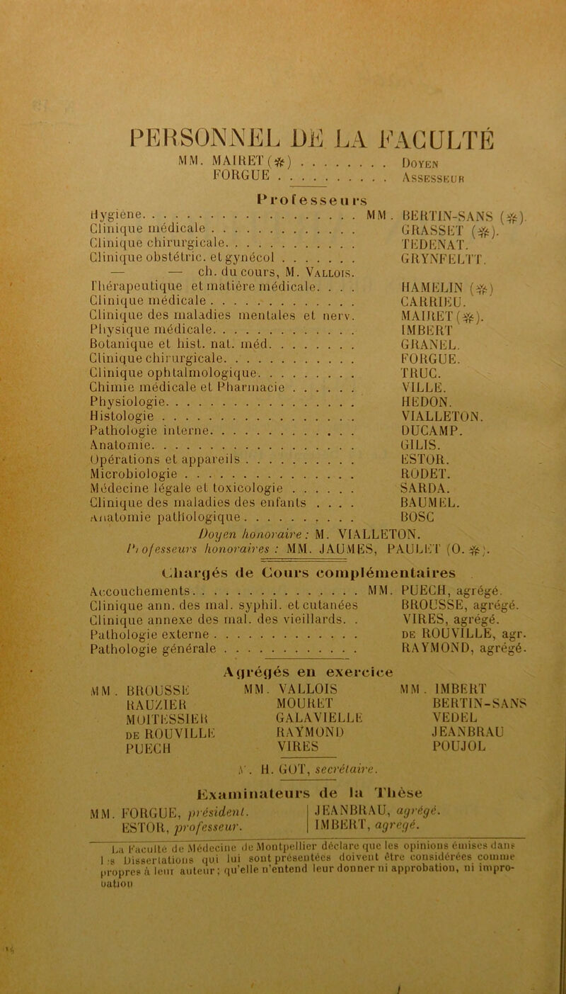 PERSONNEL i)E LA EACÜLTÉ MM. MAIliETfî^j) FORGÜE . . Doyen Assesseuh Prof esse II rs Hygiène MM. BERTIN-SANS Clinique médicale GRASSET Clinique chirurgicale TEDENAT. Clinique obstétric. et gynécol GRYlNFELTT. — — ch. du cours, M. Vallois. ITiérapeutique et matière médicale. . . . HAMELIN Clinique médicale CARRIEU. Clinique des maladies mentales et nerv. MAIRET Physique médicale IMBERT Botanique et hist. nat. méd GRANEL. Clinique chirurgicale FORGUE. Clinique ophtalmologique TRUC. Chimie médicale et Pharmacie VILLE. Physiologie REDON. Histologie VIALLETON. Pathologie interne DUCAMP. Anatomie GILIS. Opérations et appareils ESTOR. Microbiologie RODET. Médecine légale et toxicologie SARDA. Clinique des maladies des enfants .... BAUMEL. anatomie pathologique , . . . BOSC Doyen honoraire: M. VIALLETON. l*io/esseurs honoraires : MM. JAUMES, PAULET (0.^^). Chargés de Cours complémentaires Accouchements MM. PUECH, agrégé. Clinique ann. des mal. syphil. et cutanées BROUSSE, agrégé. Clinique annexe des mal. des vieillards. . VIRES, agrégé. Pathologie externe de ROUVILLE, agr. Pathologie générale RAYMOND, agrégé. Agrégés en exercice MM. BROUSSE MM. VALLOIS MM. IMBERT RAUZIER MOURET BERTIN-SANS MOITESSIEU GALAVIELLE VEDEL DE ROUVILLE RAYMOND JEANBRAU PUECH VIRES POUJOL y. W. ^ secrélaire. Examinateurs de la Thèse MM. FORGUE, président. .JEANBRAU, agrégé. ESTOR, professeur. IMBERT, agrégé. LÏi Facuïté de Médechie de Montpellier déclare que les opinious émises dans 1-8 Uisserlatioijs qui lui sout présentées doivent être cousidérées comme propresùlenr auteur ; qu’elle n’entend leur donner ni approbation, ni inipro- uation 1