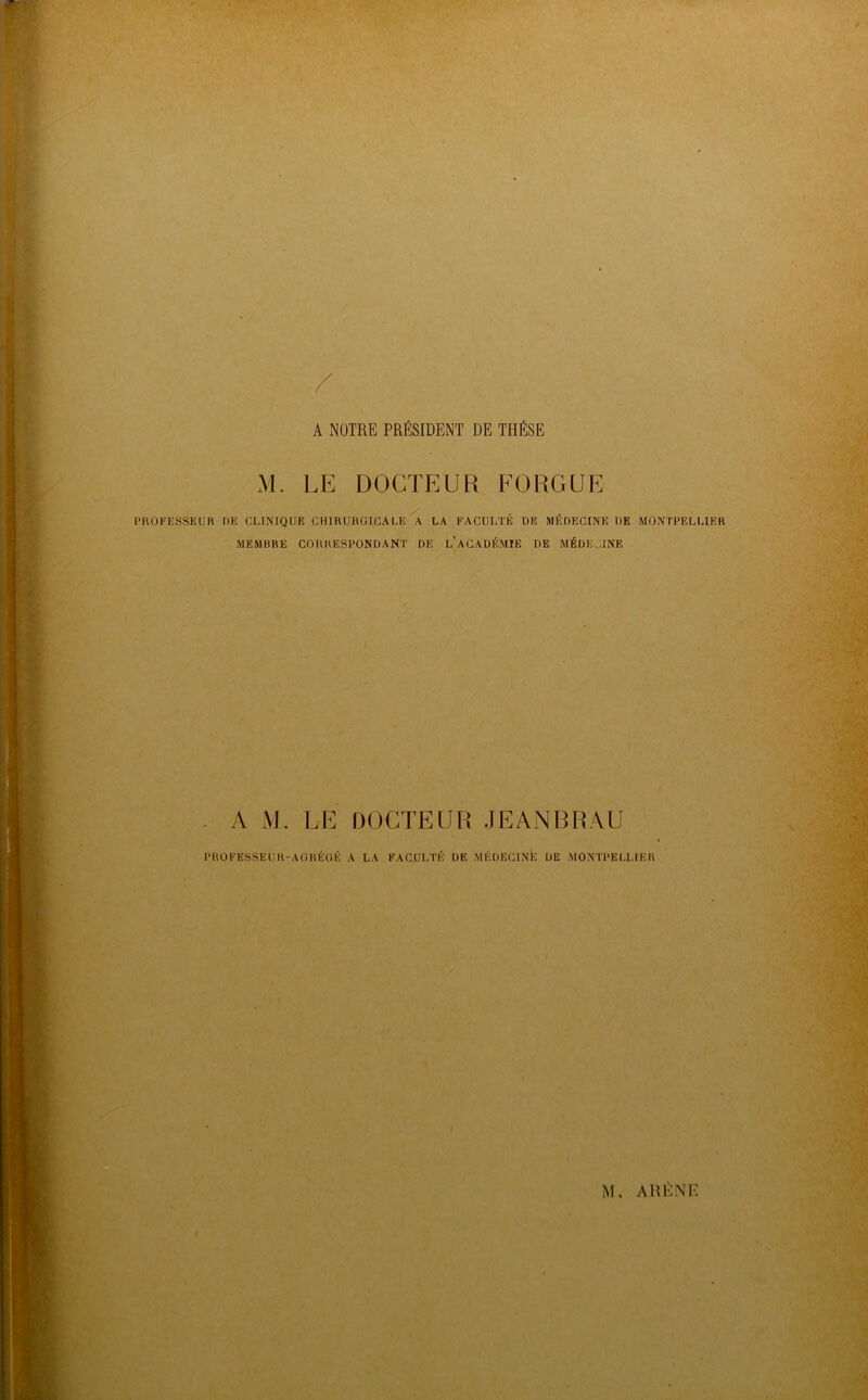 A NOTRE PRÉSIDENT DE THÈSE M. LE DOCTEUR EÜRGUE PROFESSEUR DE CLINIQUE CHIRURGICALE A LA FACULTÉ DE MÉDECINE DE MONTPELLIER MEMBRE CORRESPONDANT DE l’aGADÉMIE DE MÉDECINE . A M. LE DOCTEUR JEANBRAU PROFESSEUH-AOHÉOÉ A LA FACULTÉ DE MÉDEGInIî DE MONTPELLIER