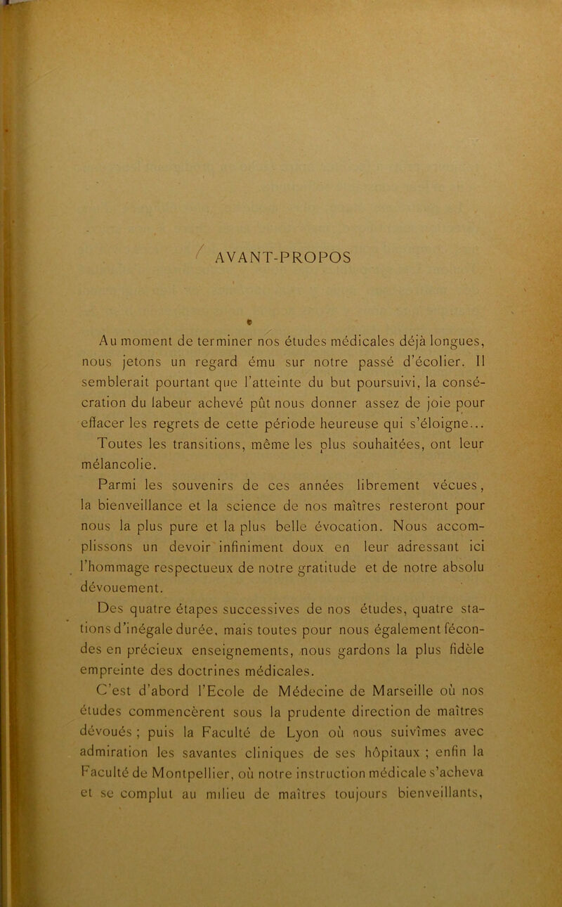 AVANT-PROPOS / » Au moment de terminer nos études médicales déjà longues, nous jetons un regard ému sur notre passé d’écolier. Il semblerait pourtant que l’atteinte du but poursuivi, la consé- cration du labeur achevé pût nous donner assez de joie pour effacer les regrets de cette période heureuse qui s’éloigne... Toutes les transitions, même les plus souhaitées, ont leur mélancolie. Parmi les souvenirs de ces années librement vécues, la bienveillance et la science de nos maîtres resteront pour nous la plus pure et la plus belle évocation. Nous accom- plissons un devoir infiniment doux en leur adressant ici l’hommage respectueux de notre gratitude et de notre absolu dévouement. Des quatre étapes successives de nos études, quatre sta- tions d’inégale durée, mais toutes pour nous également fécon- des en précieux enseignements, nous gardons la plus fidèle empreinte des doctrines médicales. C’est d’abord l’Ecole de Médecine de Marseille où nos études commencèrent sous la prudente direction de maîtres dévoués ; puis la Faculté de Lyon où nous suivîmes avec admiration les savantes cliniques de ses hôpitaux ; enfin la Faculté de Montpellier, où notre instruction médicale s’acheva et se complut au milieu de maîtres toujours bienveillants.