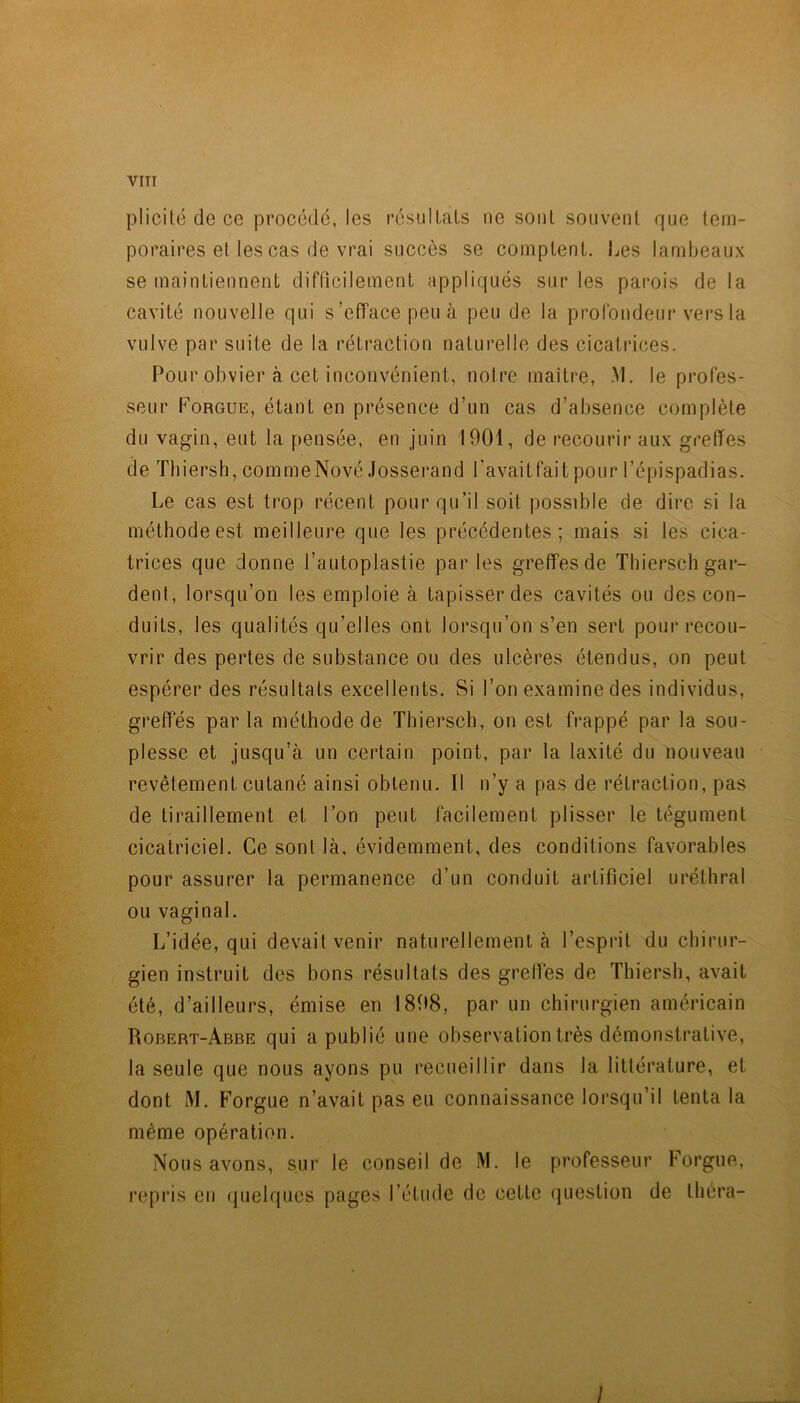 VITT plicité de ce procédé, les résulLals ne sont souvent que tem- poraires et les cas de vrai succès se comptent. Les lambeaux se maintiennent difficilement appliqués sur les parois de la cavité nouvelle qui s’efface peu à peu de la profondeur vers la vulve par suite de la rétraction naturelle des cicatrices. Pour obvier à cet inconvénient, notre maître, .M. le profes- seur PoRGUE, étant en présence d’un cas d’absence complète du vagin, eut la pensée, en juin 1901, de recourir aux greffes de Thiersh, comme Nové Josserand l'avait fait pour l’épispadias. Le cas est trop récent pour qu’il soit possible de dire .si la méthode est meilleure que les précédentes; mais si les cica- trices que donne l’autoplastie parles greffes de Thiersch gar- dent, lorsqu’on les emploie à tapisser des cavités ou des con- duits, les qualités qu’elles ont lorsqu’on s’en sert pour recou- vrir des pertes de substance ou des ulcères étendus, on peut espérer des résultats excellents. Si l’on examine des individus, greffés parla méthode de Thiersch, on est frappé par la sou- plesse et jusqu’à un certain point, par la laxité du nouveau revêtement cutané ainsi obtenu. Il n’y a pas de rétraction, pas de tiraillement et l’on peut facilement plisser le tégument cicatriciel. Ce sont là, évidemment, des conditions favorables pour assurer la permanence d’un conduit artificiel uréthral ou vaginal. L’idée, qui devait venir naturellement à l’esprit du chirur- gien instruit des bons résultats des greffes de Thiersh, avait été, d’ailleurs, émise en 1898, par un chirurgien américain Robert-Abbe qui a publié une observation très démonstrative, la seule que nous ayons pu recueillir dans la littérature, et dont M. Forgue n’avait pas eu connaissance lorsqu’il tenta la même opération. Nous avons, sur le conseil de M. le professeur Foi’gue, repris eu quelques pages l’étude de cette (juestion de thèra-