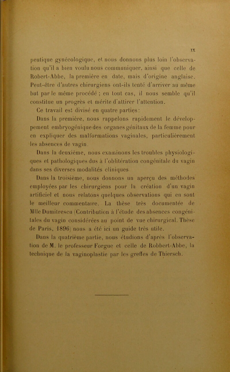 peulique gynécologique, et nous donnons plus loin l’observa- tion qu’il a bien voulu nous communiquer, ainsi que celle de Robert-Abbe, la première en date, mais d’origine anglaise. Peut-être d’autres chirurgiens ont-ils tenté d’arriver au même but par le même procédé ; en tout cas, il nous semble qu’il constitue un progrès et mérite d’attirer l’attention. Ce travail est divisé en quatre parties: Dans la première, nous rappelons rapidement le dévelop- pement embryogéniquedes organes génitaux de la femme pour en expliquer des malformations vaginales, particulièrement les absences de vagin. Dans la deuxième, nous examinons les troubles physiologi- ques et pathologiques dus à l’oblitération congénitale du vagin dans ses diverses modalités cliniques. Dans la troisième, nous donnons un aperçu des méthodes employées par les chirurgiens pour la création d’un vagin artificiel et nous relatons quelques observations qui en sont le meilleur commentaire. La thèse très documentée de Mlle Dumitrescu (Contribution à l’étude des absences congéni- tales du vagin considérées au point de vue chirurgical. Thèse de Paris, 1896) nous a été ici un guide très utile. Dans la quatrième partie, nous étudions d’après l’observa- tion de M. le professeur F’orgue et celle de Robbert-Abbe, la technique de la vaginoplastie par les greffes de Thiersch.