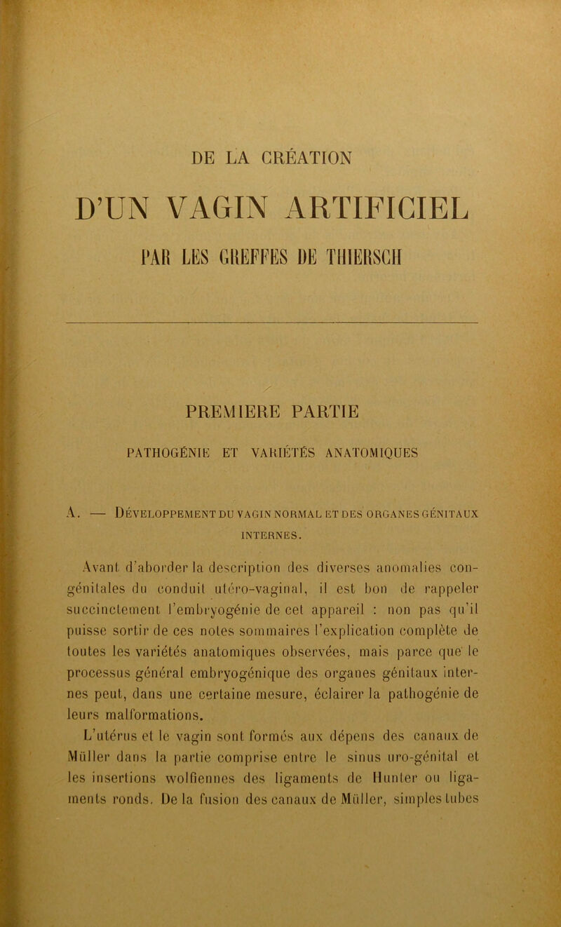 DE LA CRÉATION D’UN VAGIN ARTIFICIEL m m GllEFFES DE TlllERSGH PREMIERE PARTIE PATHOGÉNIK ET VARIÉTÉS ANATOMIQUES A. — Développement DU VAGIN NORMAL ET DES ORGANES GÉNITAUX INTERNES. Avant d’aborder la description des diverses anomalies con- génitales du conduit utcro-vaginal, il est bon de rappeler succinctement l’embryogénie de cet appareil : non pas qu’il puisse sortir de ces notes sommaires l’explication complète de toutes les variétés anatomiques observées, mais parce que' le processus général erabryogénique des organes génitaux inter- nes peut, dans une certaine mesure, éclairer la patbogénie de leurs malformations. L’utérus et le vagin sont formés aux dépens des canaux de Millier d ans la partie comprise entre le sinus uro-génital et les insertions wolfiennes des ligaments de Munter ou liga- ments ronds. Delà fusion des canaux de Müller, simples tubes