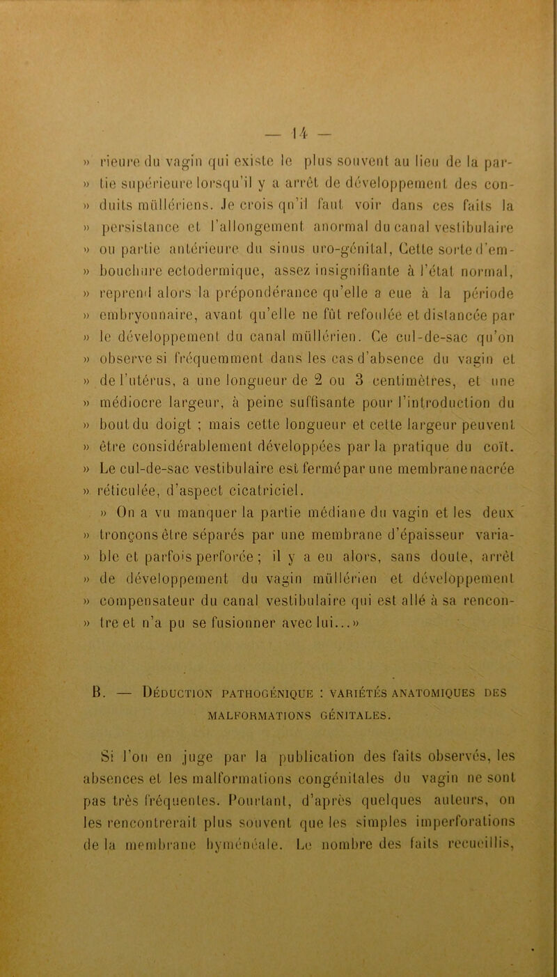 » l’ieiire du va^in qui existe le plus souvent au lieu de la par- » tie supéi*ieui'e lorsqu’il y a arrêt de développeuieiit des con- » duits müllériens. Je crois qu’il faut voir dans ces faits la » persistance et l’allongement anormal du canal vestibulaire » ou partie antérieure du sinus uro-génital, Cette sorted’em- » boLichure ectoderrnique, assez insignifiante à l’état normal, » reprend alors la prépondérance qu’elle a eue à la période » embryonnaire, avant qu’elle ne fût refoulée et dislancée par » le développement du canal müllérien. Ce cid-de-sac qu’on » observe si fréquemment dans les cas d’absence du vagin et » de l’utérus, a une longueur de 2 ou 3 centimètres, et une » médiocre largeur, à peine suffisante pour l’introduction du » bout du doigt ; mais cette longueur et cette largeur peuvent » être considérablement développées parla pratique du coït. » Le cul-de-sac vestibulaire estfermépar une membrane nacrée » réticulée, d’aspect cicatriciel. » On a vu manquer la partie médiane du vagin et les deux » tronçons être séparés par une membrane d’épaisseur varia- » ble et parfois perforée ; il y a eu alors, sans doute, arrêt » de développement du vagin müllérien et développement » compensateur du canal vestibulaire qui est allé à sa rencon- » tre et n’a pu se fusionner avec lui...» B. — Déduction pathogénique : variétés anatomiques des MALFORMATIONS GÉNITALES. Si l’on en juge par la publication des faits observés, les absences et les malformations congénitales du vagin ne sont pas très fréquentes. Pourtant, d’après quelques auteurs, on les rencontrerait plus souvent que les simples imperforations de la membrane byménéale. Le nombre des faits recueillis.