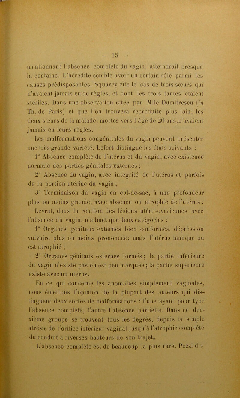 nienlionnaiit l’absence complète du vagin, atteindrait prescpie la centaine. L’tiérédité semble avoir un certain rôle parmi les causes prédisposantes. Squarcy cite le cas de trois sœurs qui n’avaient jamais eu de règles, et dont les trois tantes étaient stériles. Dans une observation citée par Mlle Dumitrescu (in Th.de Paris) et que l’on trouvera reproduite plus loin, les deux sœurs de la malade, mortes vers l’âge de !20 ans,n’avaient jamais eu leurs règles. Les mairormations congénitales du vagin peuvent présenter une très grande variété. Lefort distingue les états suivants : 1 Absence complète de l’utérus et du vagin, avec existence noianale des parties génitales ‘externes ; 2° Absence du vagin, avec intégrité de l’utérus et parfois de la portion utérine du vagin ; 3° Terminaison du vagin en cul-de-sac, à une profondeur plus ou moins grande, avec absence ou atrophie de l’utérus : Levrat, dans la relation des lésions utéro-ovariennes avec l’absence du vagin, n'admet que deux catégories : 1° Organes génitaux externes bien conformés, dépression vulvaire plus ou moins prononcée; mais l’utérus manque ou est atrophié ; 2° Organes génitaux externes formés ; la partie inférieure du vagin n’existe pas ou est peu marquée; la partie supérieure existe avec un utérus. En ce qui concerne les anomalies simplement vaginales, nous émettons l’opinion de la plupart des auteurs qui dis- tinguent deux sortes de malformations : l’une ayant pour type l’absence complète, l’autre l’absence partielle. Dans ce deu- xième groupe se trouvent tous les degrés, depuis la simple atrésie de l’oriüce inférieur vaginal jusqu'à l’atrophie complète du conduit à diverses hauteurs de son trajet. L’absence complète est de beaucoup la plus rare. Pozzi dis