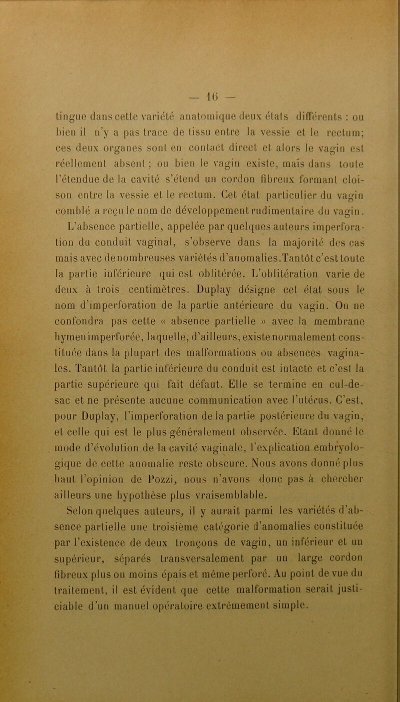 lingue dans celle variélc analoiniqne deux étais difTéi'cnls : on l)icn il n’y a pas Irace de (issu entre la vessie el le reclnrn; ces deux organes sont en conlaCl dirccl el alors le vagin esl réellement absent ; ou bien le vagin existe, mais dans toute retendue de la cavité s’étend un cordon fibreux l’ornianl cloi- son entre la vessie et le rectum. Cet état particulier du vagin comblé a reçu le nom de développement rudimentaire du vagin. L’absence partielle, appelée par quelques auteurs imperfora- lion du conduit vaginal, s’observe dans la majorité des cas mais avec denombreuses variétés d’anomalies.Tantôt c’est toute la partie inférieure qui est oblitérée. L’oblitération varie de deux à trois centimètres. Duplay désigne cet état sous le nom d’imperforation de la partie antérieure du vagin. On ne confondra pas cette « absence partielle » avec la membrane hymen imperforée, laquelle, d’ailleurs, existe normalement cons- tituée dans la plupart des malformations ou absences vagina- les. Tantôt la partie inférieure du conduit est intacte et c’est la partie supérieure qui fait défaut. Elle se termine en cul-de- sac et ne présente aucune communication avec l’utérus. C’est, pour Duplay, l’imperforation de la partie postérieure du vagin, et celle qui est le plus généralement observée. Etant donné le mode d’évolution de la cavité vaginale, l’explication embryolo- gique de celte anomalie reste obscure. Nous avons donné plus haut l’opinion de Pozzi, nous n’avons donc pas à chercher ailleurs une hypothèse plus vraisemblable. Selon quelques auteurs, il y aurait parmi les variétés d’ab- sence partielle une troisième catégorie d’anomalies constituée par l’existence de deux tronçons de vagin, un inférieur et un supérieur, séparés transversalement par un large cordon fibreux plus ou moins épais et même perforé. Au point de vue du traitement, il est évident que cette malformation serait justi- ciable d’un manuel opératoire extrêmement simple.