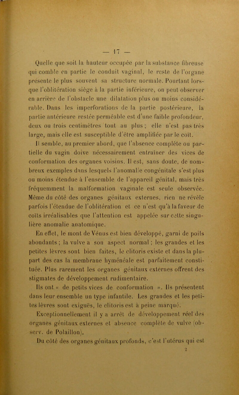Quelle que soit la hauteur occupée par la substance fibreuse qui comble en partie le conduit vaginal, le reste de l’organe présente le plus souvent sa sti’ucturc normale. Pourtant lors- que l’oblitération siège à la partie inférieure, on peut observer en arrière de l’obstacle une dilalation plus ou moins considé- rable. Dans les imperforations de la partie postérieure, la partie antérieure restée perméable est d’une faible profondeur, deux ou trois centimètres tout au plus; elle n’est pas très large, mais elle est susceptible d’être amplifiée par le coït. Il semble, au premier abord, que l’absence complète ou par- tielle du vagin doive nécessairement entraîner des vices de conformation des organes voisins. 11 est, sans doute, de nom- breux exemples dans lesquels l’anomalie congénitale s’est plus ou moins étendue à l’ensemble de l’appareil génital, mais très fréquemment la malformation vaginale est seule observée. Même du côté des organes génitaux externes, rien ne révèle parfois l’étendue de l’oblitération et ce n’est qu’à la faveur de coïts irréalisables que l’attention est appelée sur cette singu- lière anomalie anatomique. En effet, le mont de Vénus est bien développé, garni de poils abondants ; la vulve a son aspect normal ; les grandes et les petites lèvres sont bien faites, le clitoris existe et dans la plu- part des cas la membrane hyménéale est parfaitement consti- tuée. Plus rarement les organes génitaux externes offrent des stigmates de développement rudimentaire. Ils ont (( de petits vices de conformation ». Ils présentent dans leur ensemble un type infantile. Les grandes et les peti- tes lèvres sont exiguës, le clitoris est à peine marqué. Exceptionnellement il y a arrêt de développement réel des organes génitaux externes et absence complète de vulve (ob- serv. de Polaillon). Du côté des organes génitaux profonds, c’est l’utérus qui est 2