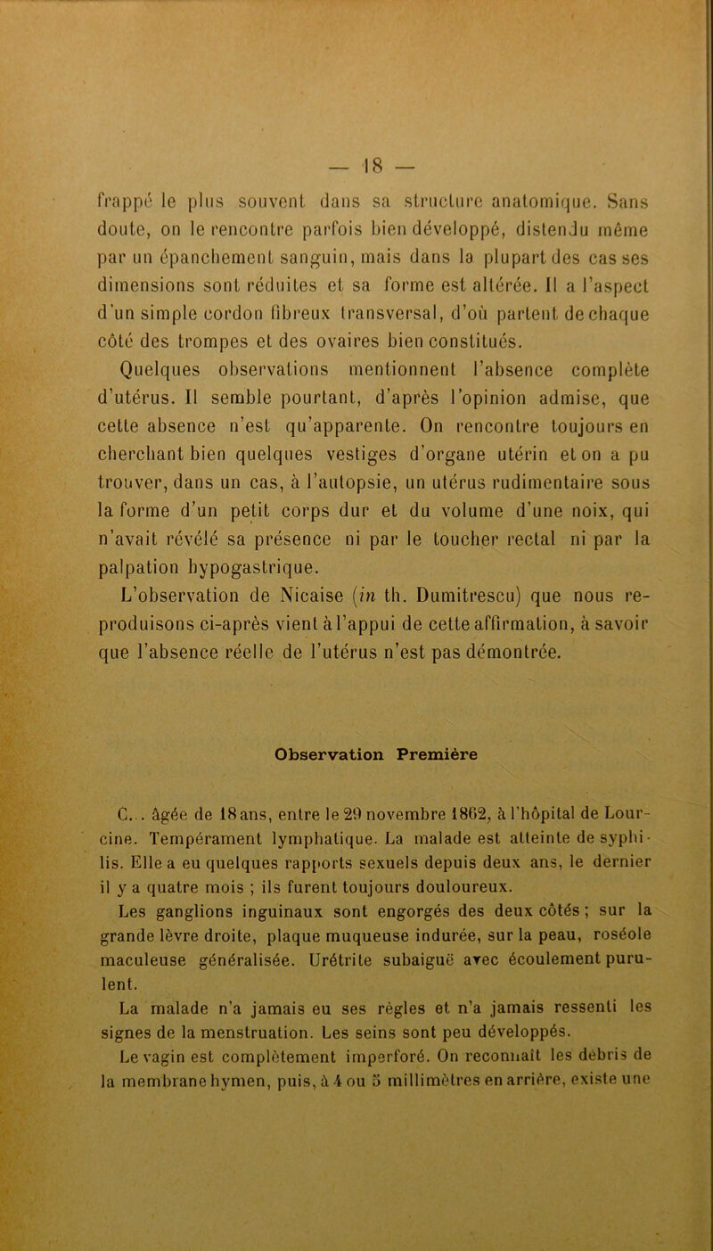 frappé le plus souvent dans sa structure anatomique. Sans doute, on le rencontre parfois bien développé, distendu même par un épanchement sanguin, mais dans la plupart des casses dimensions sont réduites et sa forme est altérée. Il a l’aspect d’un simple cordon fibreux transversal, d’où partent de chaque côté des trompes et des ovaires bien constitués. Quelques observations mentionnent l’absence complète d’utérus. Il semble pourtant, d’après l’opinion admise, que cette absence n’est qu’apparente. On rencontre toujours en cherchant bien quelques vestiges d’organe utérin et on a pu trouver, dans un cas, à l’autopsie, un utérus rudimentaire sous la forme d’un petit corps dur et du volume d’une noix, qui n’avait révélé sa présence ni par le toucher rectal ni par la palpation hypogastrique. L’observation de Nicaise {in th. Dumitrescu) que nous re- produisons ci-après vient à l’appui de cette affirmation, à savoir que l’absence réelle de l’utérus n’est pas démontrée. Observation Première C... âgée de 18ans, entre le 29 novembre 1862, à l’hôpital de Lour- cine. Tempérament lymphatique. La malade est atteinte de syphi- lis. Elle a eu quelques rapports sexuels depuis deux ans, le dernier il y a quatre mois ; ils furent toujours douloureux. Les ganglions inguinaux sont engorgés des deux côtés ; sur la grande lèvre droite, plaque muqueuse indurée, sur la peau, roséole maculeuse généralisée. Urétrite subaiguë arec écoulement puru- lent. La malade n’a jamais eu ses règles et n’a jamais ressenti les signes de la menstruation. Les seins sont peu développés. Le vagin est complètement imperforé. On reconnaît les débris de la membrane hymen, puis, â 4 ou o millimètres en arrière, existe une