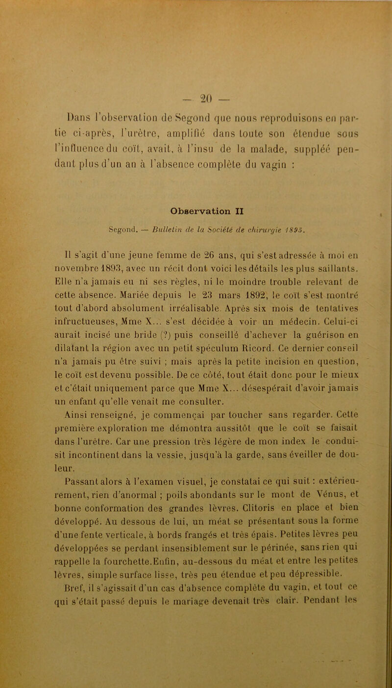 Dans l’observalion de Segond que nous reproduisons en par- tie ci-après, Turèlre, amplilié dans toute son étendue sous rintluencedu coït, avait, à l’insu de la malade, suppléé pen- dant plus d’un an à l’absence complète du vagin : Observation II Segond. — Bulletin de la Société de chirurgie 1893. Il s’agit d’une jeune femme de 26 ans, qui s’est adressée à moi en novenibre 1893, avec un récit dont voici les détails les plus saillants. Elle n’a Jamais eu ni ses règles, ni le moindre trouble relevant de cette absence. Mariée depuis le 23 mars 1892, le coït s’est montré tout d’abord absolument irréalisable. Après six mois de tentatives infructueuses, Mme X... s’est décidée à voir un médecin. Celui-ci aurait incisé une bride (?) puis conseillé d’achever la guérison en dilatant la région avec un petit spéculum Ricord. Ce dernier conseil n’a jamais pu être suivi ; mais après la petite incision en question, le coït est devenu possible. De ce côté, tout était donc pour le mieux et c’était uniquement parce que MmeX... désespérait d’avoir jamais un enfant qu’elle venait me consulter. Ainsi renseigné, je commençai par toucher sans regarder. Cette première exploration me démontra aussitôt que le coït se faisait dans l’urètre. Car une pression très légère de mon index le condui- sit incontinent dans la vessie, jusqu’à la garde, sans éveiller de dou- leur. Passant alors à l’examen visuel, je constatai ce qui suit : extérieu- rement, rien d’anormal ; poils abondants sur le mont de Vénus, et bonne conformation des grandes lèvres. Clitoris en place et bien développé. Au dessous de lui, un méat se présentant sous la forme d’une fente verticale, à bords frangés et très épais. Petites lèvres peu développées se perdant insensiblement sur le périnée, sans rien qui rappelle la fourchette.Enfin, au-dessous du méat et entre les petites lèvres, simple surface lisse, très peu étendue et peu dépressible. Bref, il s’agissait d’un cas d’absence complète du vagin, et tout ce qui s’était passé depuis le mariage devenait très clair. Pendant les