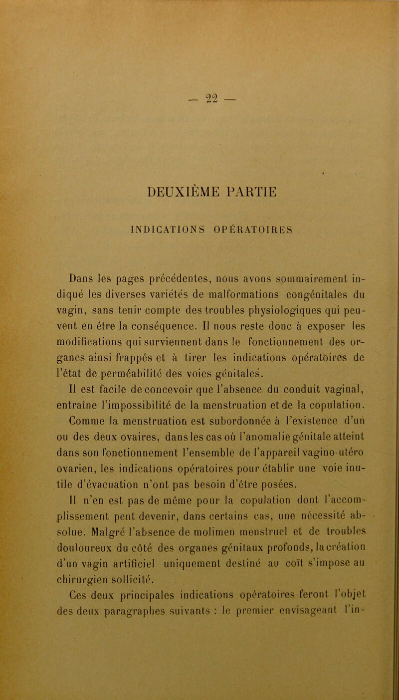 DEUXIÈME PARTIE INDICATIONS OPÉIiATOIRKS Dans les pages précédentes, nous avons sommairement in- diqué les diverses variétés de malformations congénitales du vagin, sans tenir compte des troubles physiologiques qui peu- vent en être la conséquence. Il nous reste donc à exposer les modifications qui surviennent dans le fonctionnement des or- ganes ainsi frappés et à tirer les indications opératoires de l’état de perméabilité des voies génitales. Il est facile de concevoir que l’absence du conduit vaginal, entraîne l’impossibilité de la menstruation et de la copulation. Comme la menstruation est subordonnée à l’existence d’un ou des deux ovaires, dans les cas où l’anomalie génitale atteint dans son fonctionnement l’ensemble de l’appareil vagino-utéro ovarien, les indications opératoires pour établir une voie inu- tile d’évacuation n’ont pas besoin d’être posées. Il n’en est pas de même pour la copulation dont l’accom- plissement peut devenir, dans certains cas, une nécessité ab- solue. Malgré l’absence de molimen menstruel et de troubles douloureux du côté des organes génitaux profonds, la création d’un vagin artificiel uniquement destiné au coït s’impose au chirurgien sollicité. Ces deux principales indications opératoires feront l’objet des deux paragraphes suivants : le premier envisageant fin-