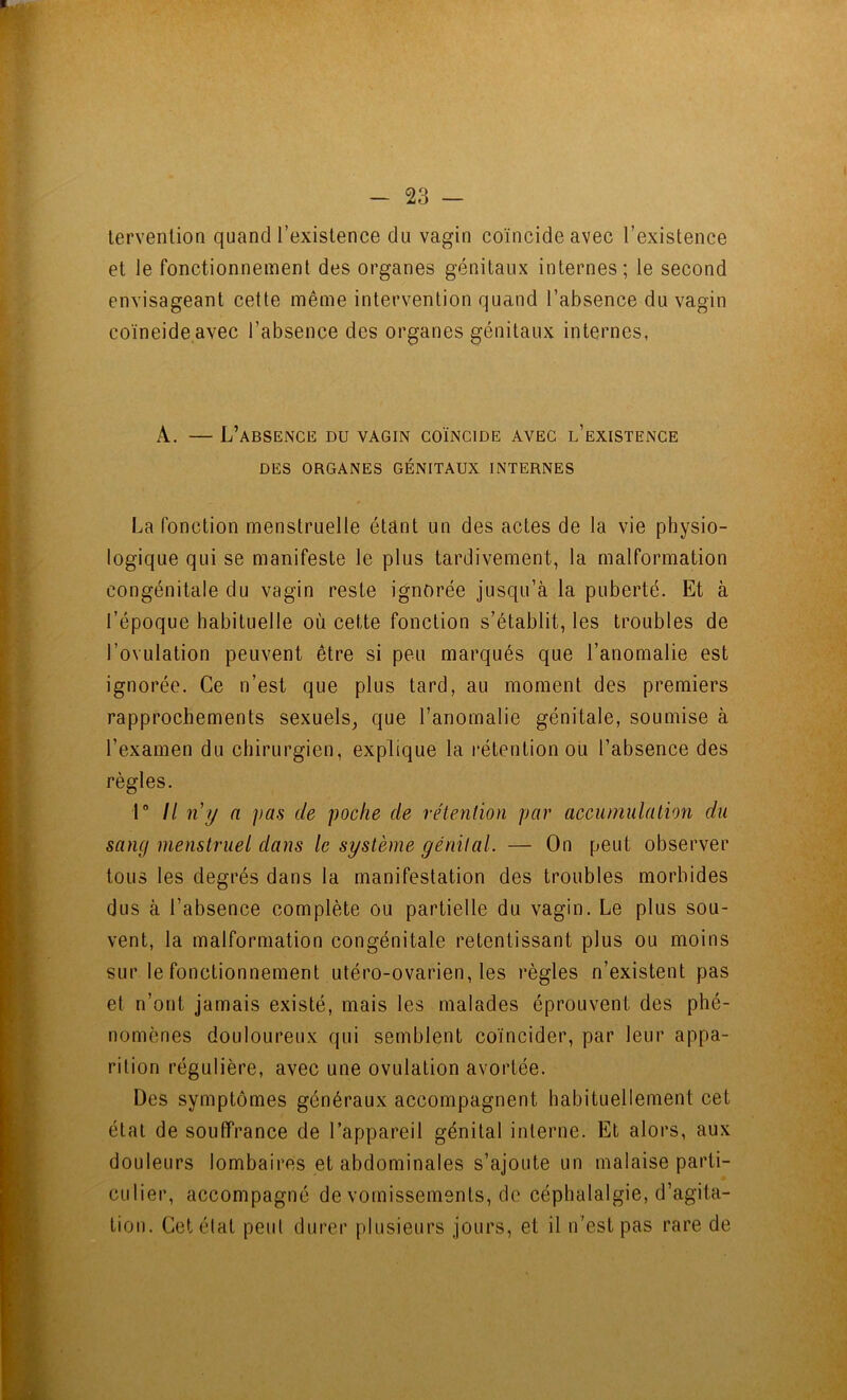 lervenlion quand l’existence du vagin coïncide avec l’existence et le fonctionnement des organes génitaux internes; le second envisageant cette même intervention quand l’absence du vagin coïncide avec l’absence des organes génitaux internes, A. — L’absence du vagin coïncide avec l’existence DES ORGANES GÉNITAUX INTERNES La fonction menstruelle étant un des actes de la vie physio- logique qui se manifeste le plus tardivement, la malformation congénitale du vagin reste ignorée jusqu’à la puberté. Et à l’époque habituelle où cette fonction s’établit, les troubles de l’ovulation peuvent être si peu marqués que l’anomalie est ignorée. Ce n’est que plus tard, au moment des premiers rapprochements sexuels^ que l’anomalie génitale, soumise à l’examen du chirurgien, explique la rétention ou l’absence des règles. 1“ Il n’y n pas de poche de rétention par accumulation du sang menstruel dans le système génital. — On peut observer tous les degrés dans la manifestation des troubles morbides dus à l’absence complète ou partielle du vagin. Le plus sou- vent, la malformation congénitale retentissant plus ou moins sur le fonctionnement utéro-ovarien, les règles n’existent pas et n’ont jamais existé, mais les malades éprouvent des phé- nomènes douloureux qui semblent coïncider, par leur appa- rition régulière, avec une ovulation avortée. Des symptômes généraux accompagnent habituellement cet état de souffrance de l’appareil génital interne. Et alors, aux douleurs lombaires et abdominales s’ajoute un malaise parti- culier, accompagné de vomissements, de céphalalgie, d’agita- tion. Cet état peut durer plusieurs jours, et il n’est pas rare de